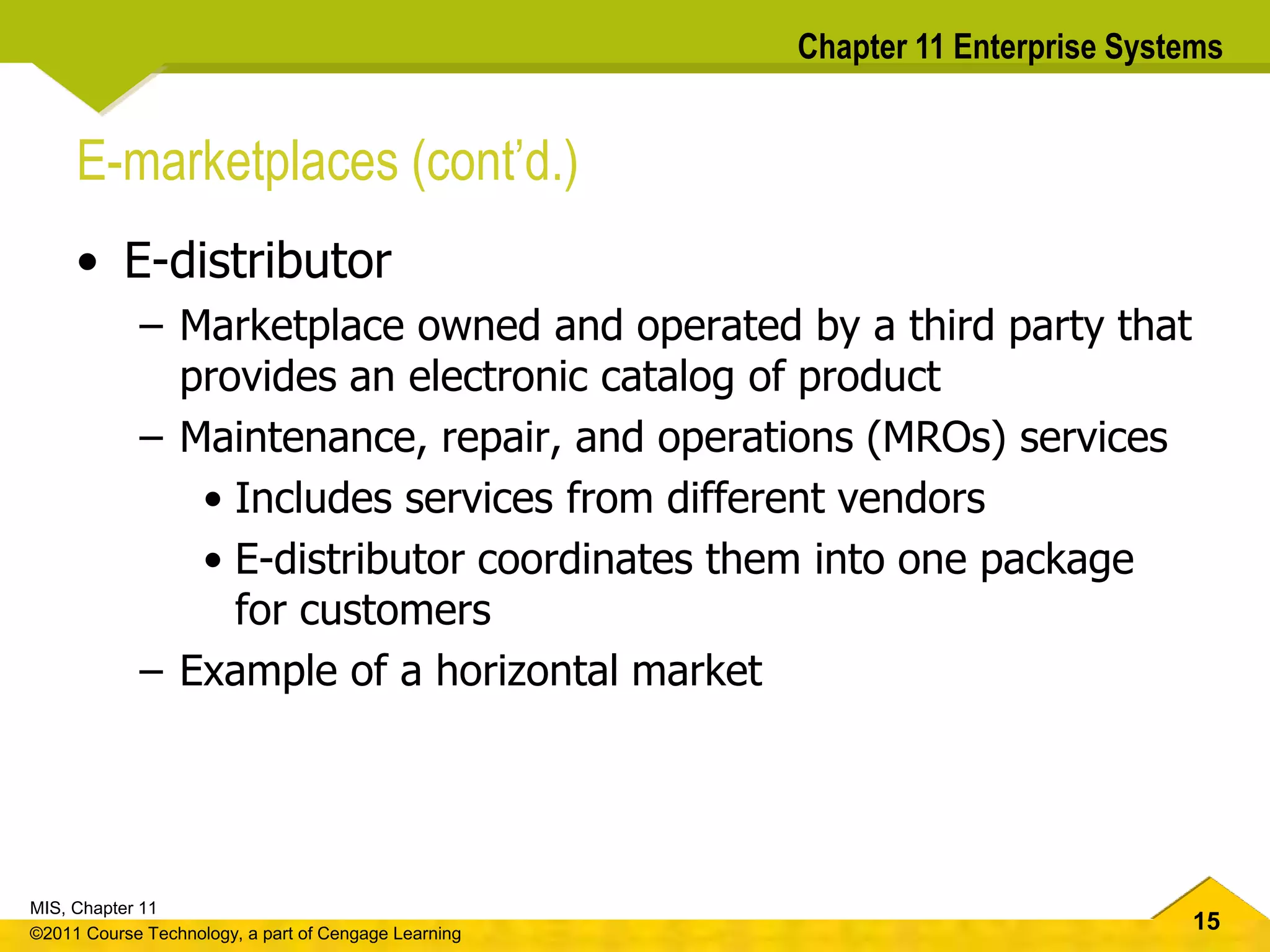 15
MIS, Chapter 11
©2011 Course Technology, a part of Cengage Learning
Chapter 11 Enterprise Systems
E-marketplaces (cont’d.)
• E-distributor
– Marketplace owned and operated by a third party that
provides an electronic catalog of product
– Maintenance, repair, and operations (MROs) services
• Includes services from different vendors
• E-distributor coordinates them into one package
for customers
– Example of a horizontal market
 
