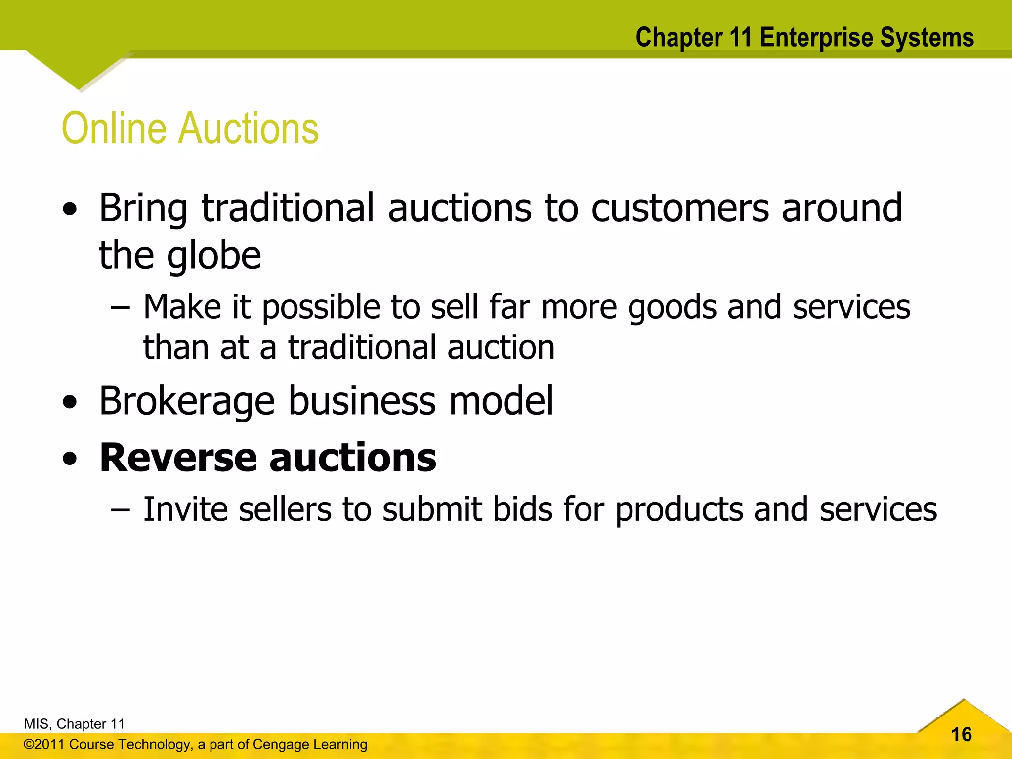16
MIS, Chapter 11
©2011 Course Technology, a part of Cengage Learning
Chapter 11 Enterprise Systems
Online Auctions
• Bring traditional auctions to customers around
the globe
– Make it possible to sell far more goods and services
than at a traditional auction
• Brokerage business model
• Reverse auctions
– Invite sellers to submit bids for products and services
 