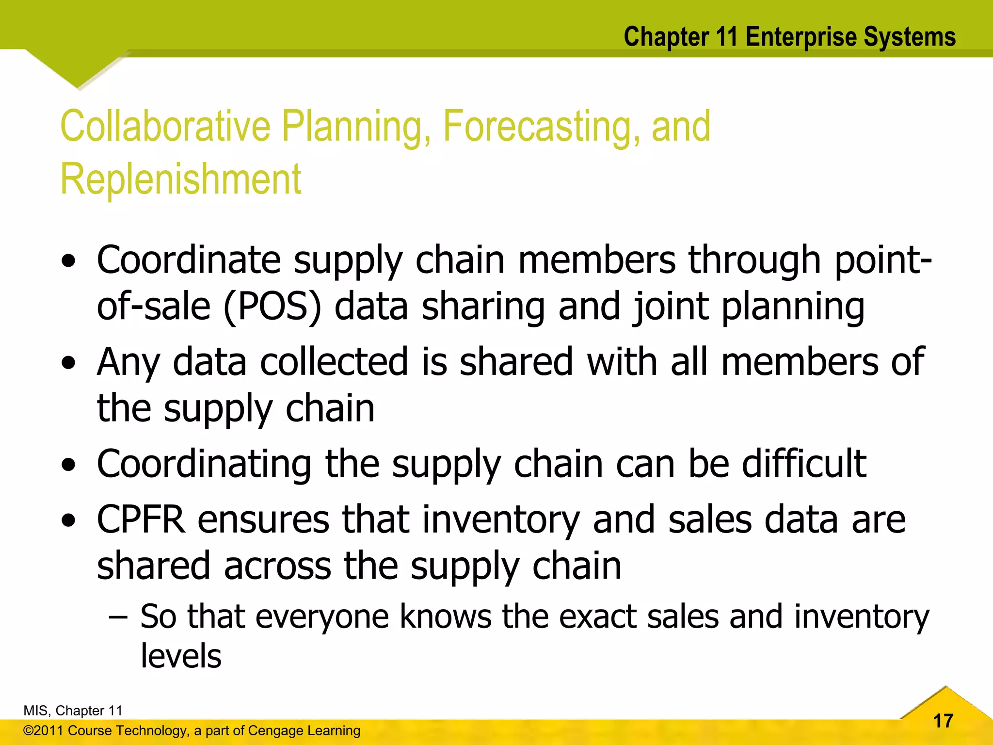 17
MIS, Chapter 11
©2011 Course Technology, a part of Cengage Learning
Chapter 11 Enterprise Systems
Collaborative Planning, Forecasting, and
Replenishment
• Coordinate supply chain members through point-
of-sale (POS) data sharing and joint planning
• Any data collected is shared with all members of
the supply chain
• Coordinating the supply chain can be difficult
• CPFR ensures that inventory and sales data are
shared across the supply chain
– So that everyone knows the exact sales and inventory
levels
 