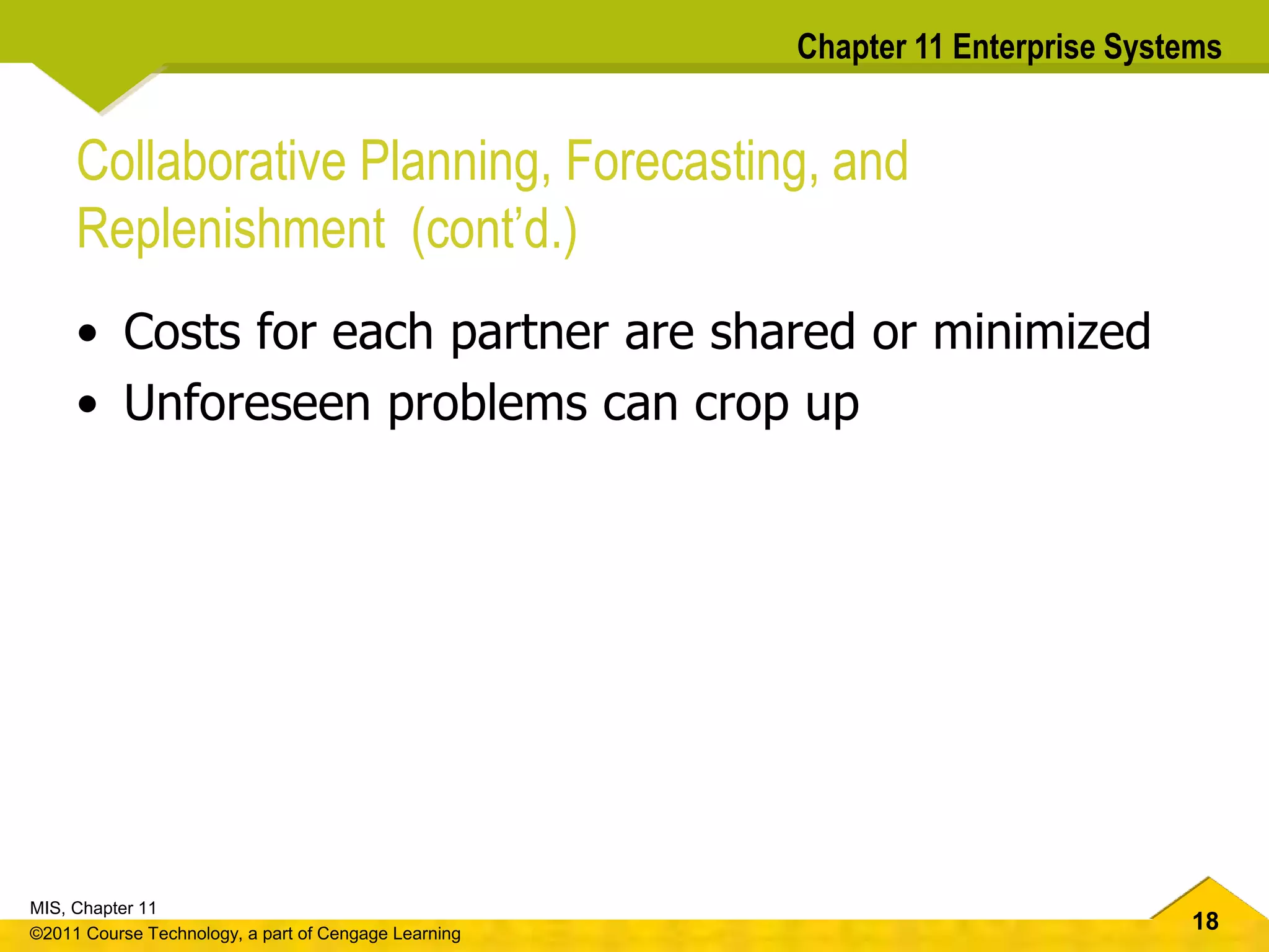 18
MIS, Chapter 11
©2011 Course Technology, a part of Cengage Learning
Chapter 11 Enterprise Systems
Collaborative Planning, Forecasting, and
Replenishment (cont’d.)
• Costs for each partner are shared or minimized
• Unforeseen problems can crop up
 