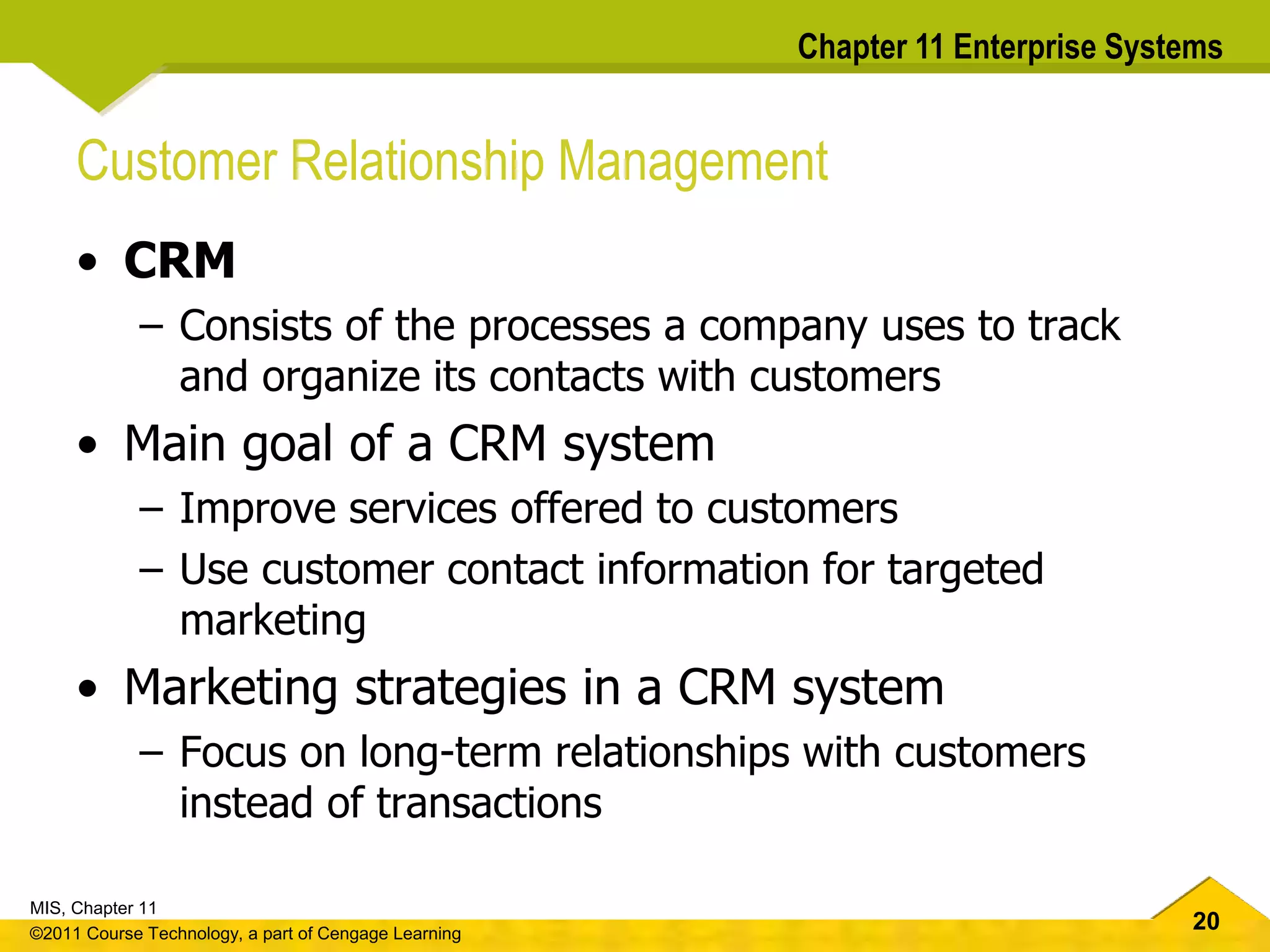20
MIS, Chapter 11
©2011 Course Technology, a part of Cengage Learning
Chapter 11 Enterprise Systems
Customer Relationship Management
• CRM
– Consists of the processes a company uses to track
and organize its contacts with customers
• Main goal of a CRM system
– Improve services offered to customers
– Use customer contact information for targeted
marketing
• Marketing strategies in a CRM system
– Focus on long-term relationships with customers
instead of transactions
 