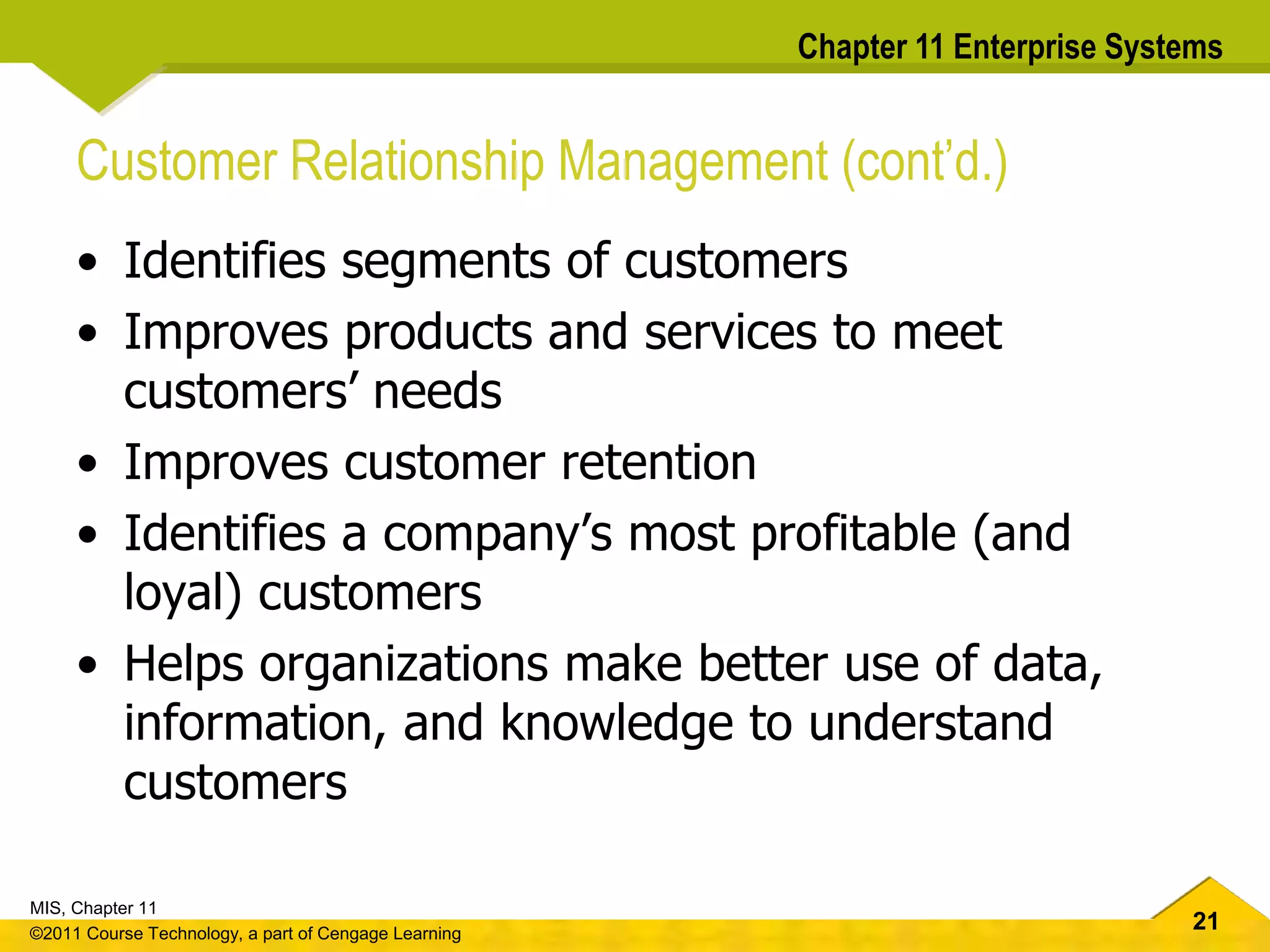 21
MIS, Chapter 11
©2011 Course Technology, a part of Cengage Learning
Chapter 11 Enterprise Systems
Customer Relationship Management (cont’d.)
• Identifies segments of customers
• Improves products and services to meet
customers’ needs
• Improves customer retention
• Identifies a company’s most profitable (and
loyal) customers
• Helps organizations make better use of data,
information, and knowledge to understand
customers
 