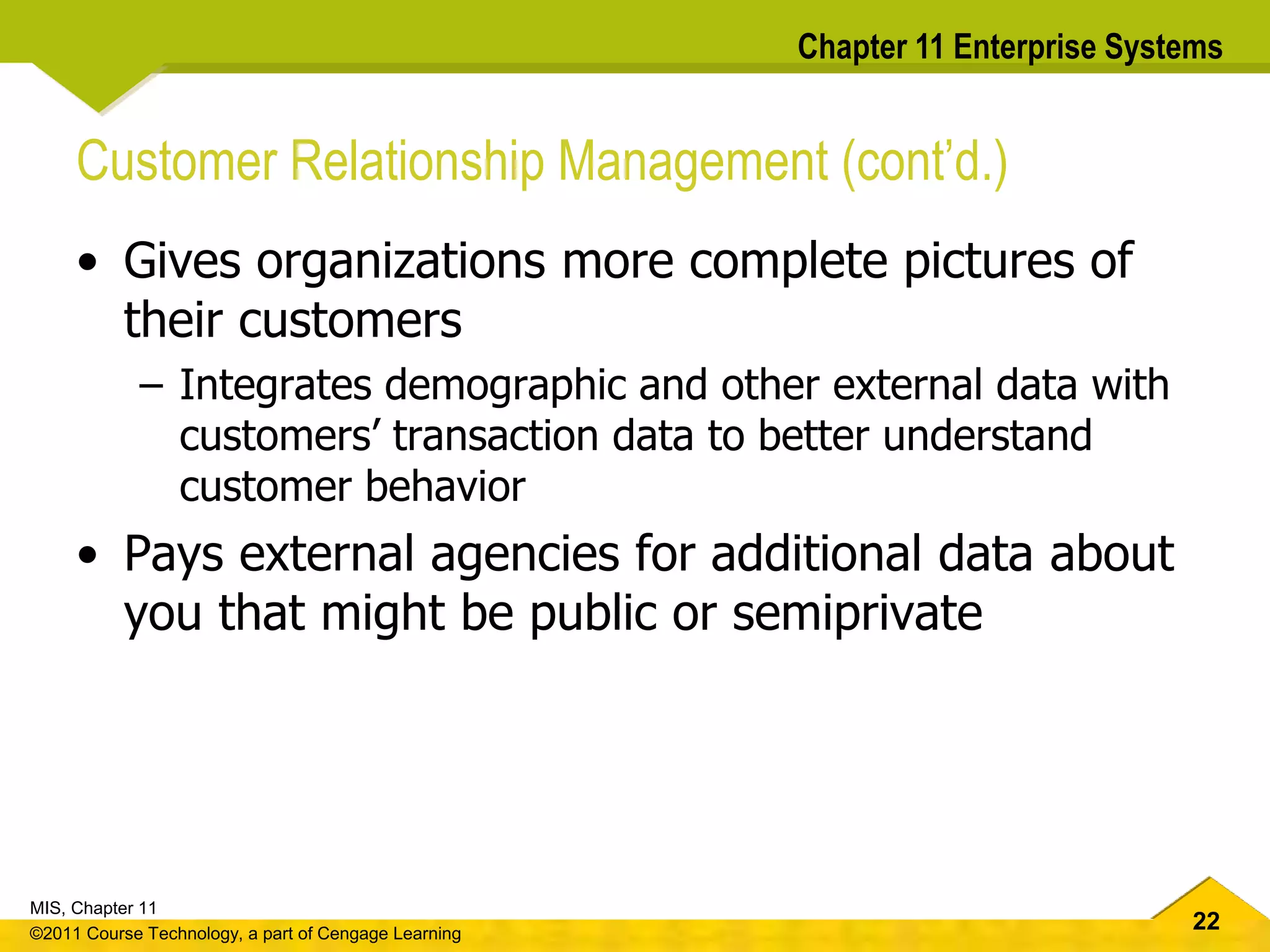 22
MIS, Chapter 11
©2011 Course Technology, a part of Cengage Learning
Chapter 11 Enterprise Systems
Customer Relationship Management (cont’d.)
• Gives organizations more complete pictures of
their customers
– Integrates demographic and other external data with
customers’ transaction data to better understand
customer behavior
• Pays external agencies for additional data about
you that might be public or semiprivate
 