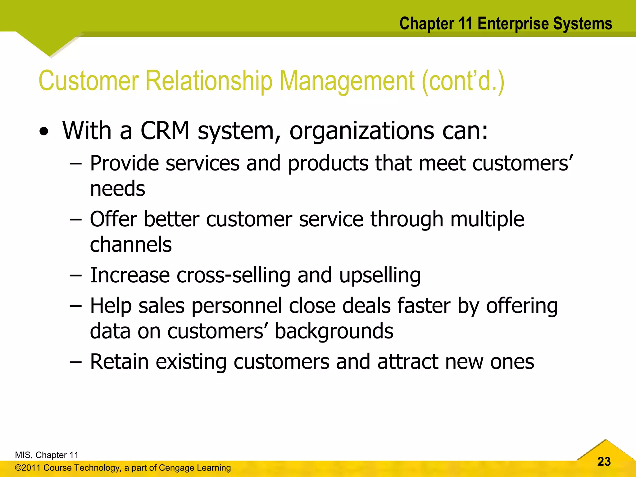 23
MIS, Chapter 11
©2011 Course Technology, a part of Cengage Learning
Chapter 11 Enterprise Systems
Customer Relationship Management (cont’d.)
• With a CRM system, organizations can:
– Provide services and products that meet customers’
needs
– Offer better customer service through multiple
channels
– Increase cross-selling and upselling
– Help sales personnel close deals faster by offering
data on customers’ backgrounds
– Retain existing customers and attract new ones
 