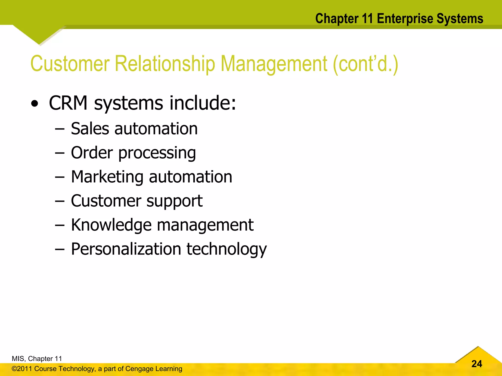 24
MIS, Chapter 11
©2011 Course Technology, a part of Cengage Learning
Chapter 11 Enterprise Systems
Customer Relationship Management (cont’d.)
• CRM systems include:
– Sales automation
– Order processing
– Marketing automation
– Customer support
– Knowledge management
– Personalization technology
 