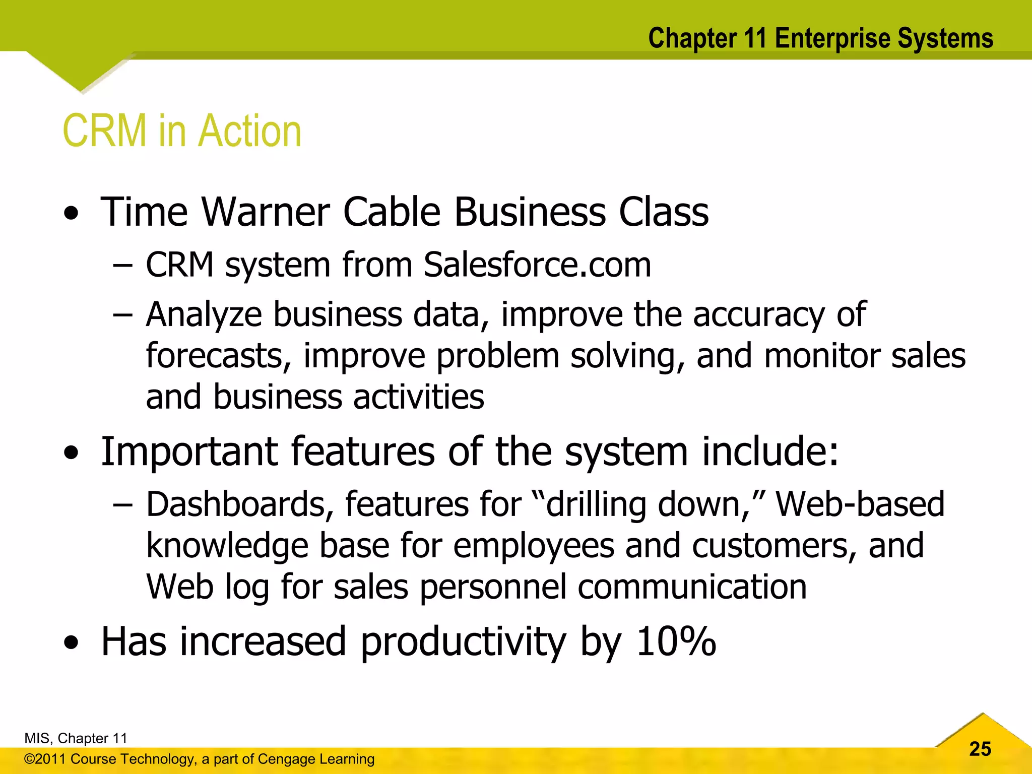 25
MIS, Chapter 11
©2011 Course Technology, a part of Cengage Learning
Chapter 11 Enterprise Systems
CRM in Action
• Time Warner Cable Business Class
– CRM system from Salesforce.com
– Analyze business data, improve the accuracy of
forecasts, improve problem solving, and monitor sales
and business activities
• Important features of the system include:
– Dashboards, features for “drilling down,” Web-based
knowledge base for employees and customers, and
Web log for sales personnel communication
• Has increased productivity by 10%
 