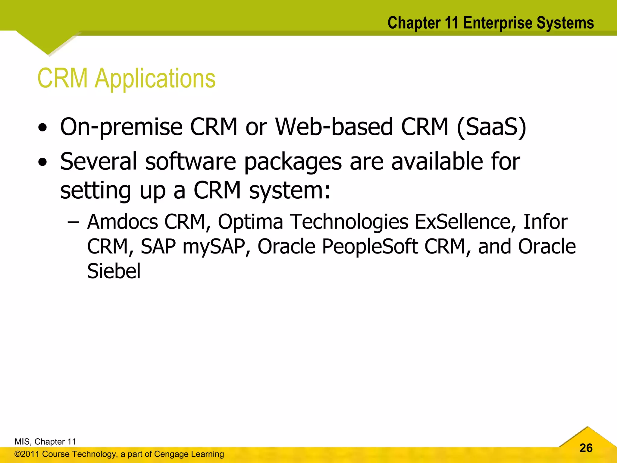 26
MIS, Chapter 11
©2011 Course Technology, a part of Cengage Learning
Chapter 11 Enterprise Systems
CRM Applications
• On-premise CRM or Web-based CRM (SaaS)
• Several software packages are available for
setting up a CRM system:
– Amdocs CRM, Optima Technologies ExSellence, Infor
CRM, SAP mySAP, Oracle PeopleSoft CRM, and Oracle
Siebel
 