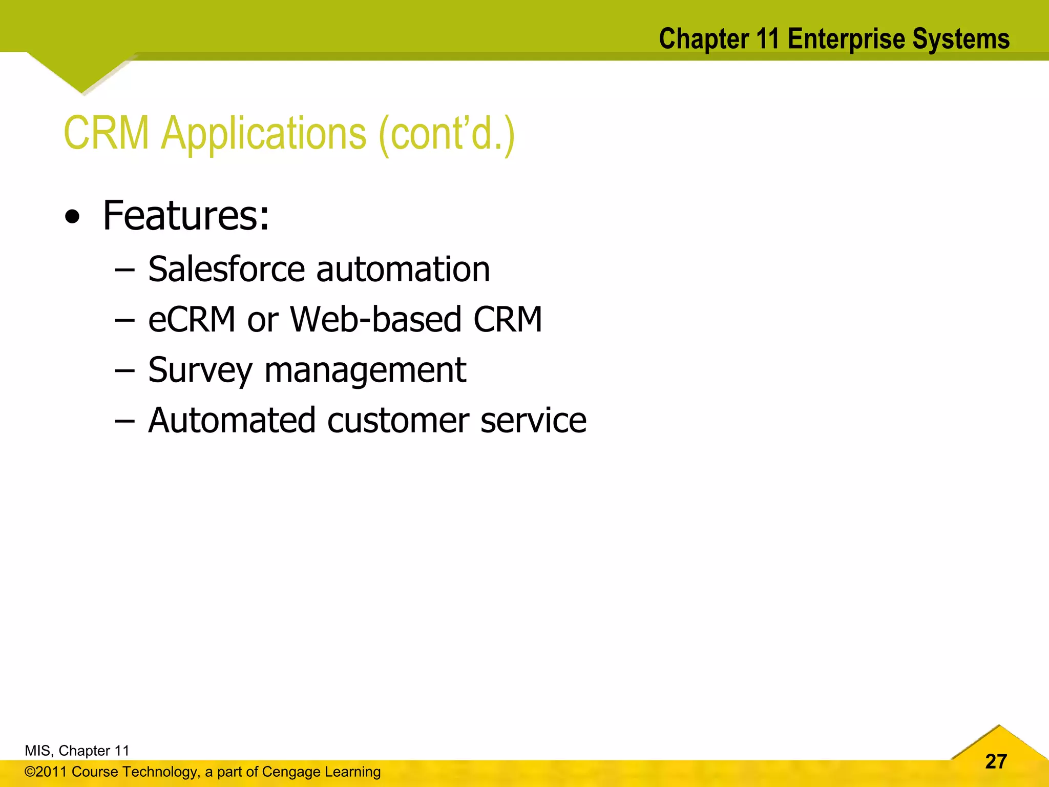 27
MIS, Chapter 11
©2011 Course Technology, a part of Cengage Learning
Chapter 11 Enterprise Systems
CRM Applications (cont’d.)
• Features:
– Salesforce automation
– eCRM or Web-based CRM
– Survey management
– Automated customer service
 