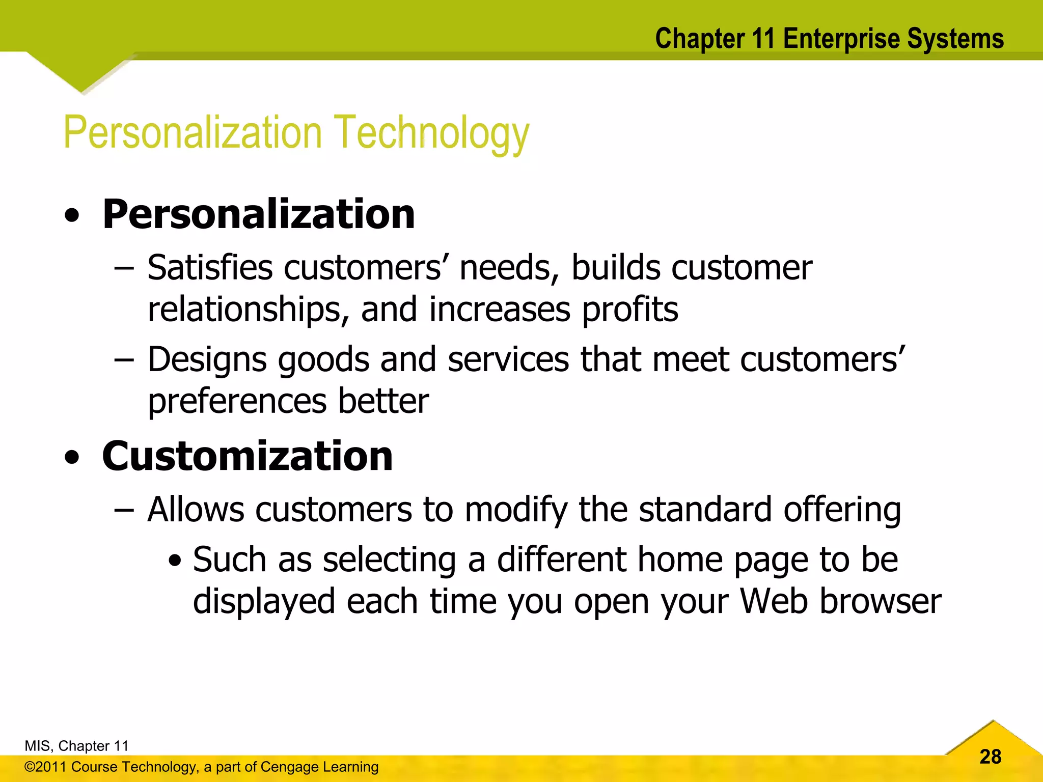 28
MIS, Chapter 11
©2011 Course Technology, a part of Cengage Learning
Chapter 11 Enterprise Systems
Personalization Technology
• Personalization
– Satisfies customers’ needs, builds customer
relationships, and increases profits
– Designs goods and services that meet customers’
preferences better
• Customization
– Allows customers to modify the standard offering
• Such as selecting a different home page to be
displayed each time you open your Web browser
 