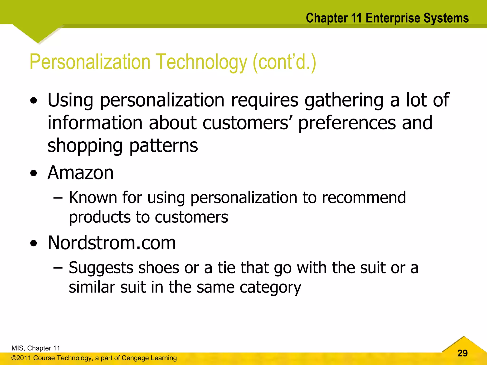 29
MIS, Chapter 11
©2011 Course Technology, a part of Cengage Learning
Chapter 11 Enterprise Systems
Personalization Technology (cont’d.)
• Using personalization requires gathering a lot of
information about customers’ preferences and
shopping patterns
• Amazon
– Known for using personalization to recommend
products to customers
• Nordstrom.com
– Suggests shoes or a tie that go with the suit or a
similar suit in the same category
 