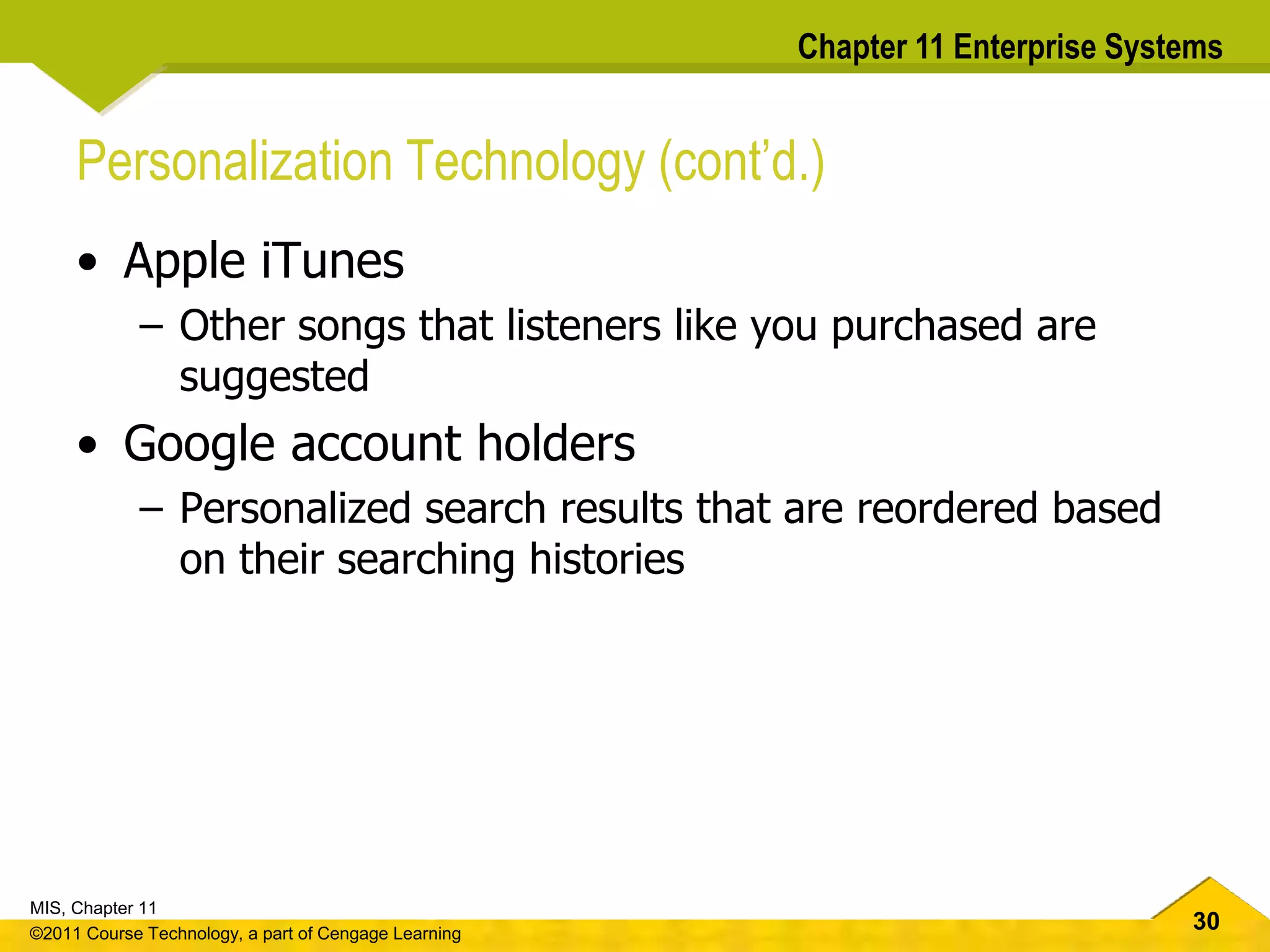 30
MIS, Chapter 11
©2011 Course Technology, a part of Cengage Learning
Chapter 11 Enterprise Systems
Personalization Technology (cont’d.)
• Apple iTunes
– Other songs that listeners like you purchased are
suggested
• Google account holders
– Personalized search results that are reordered based
on their searching histories
 