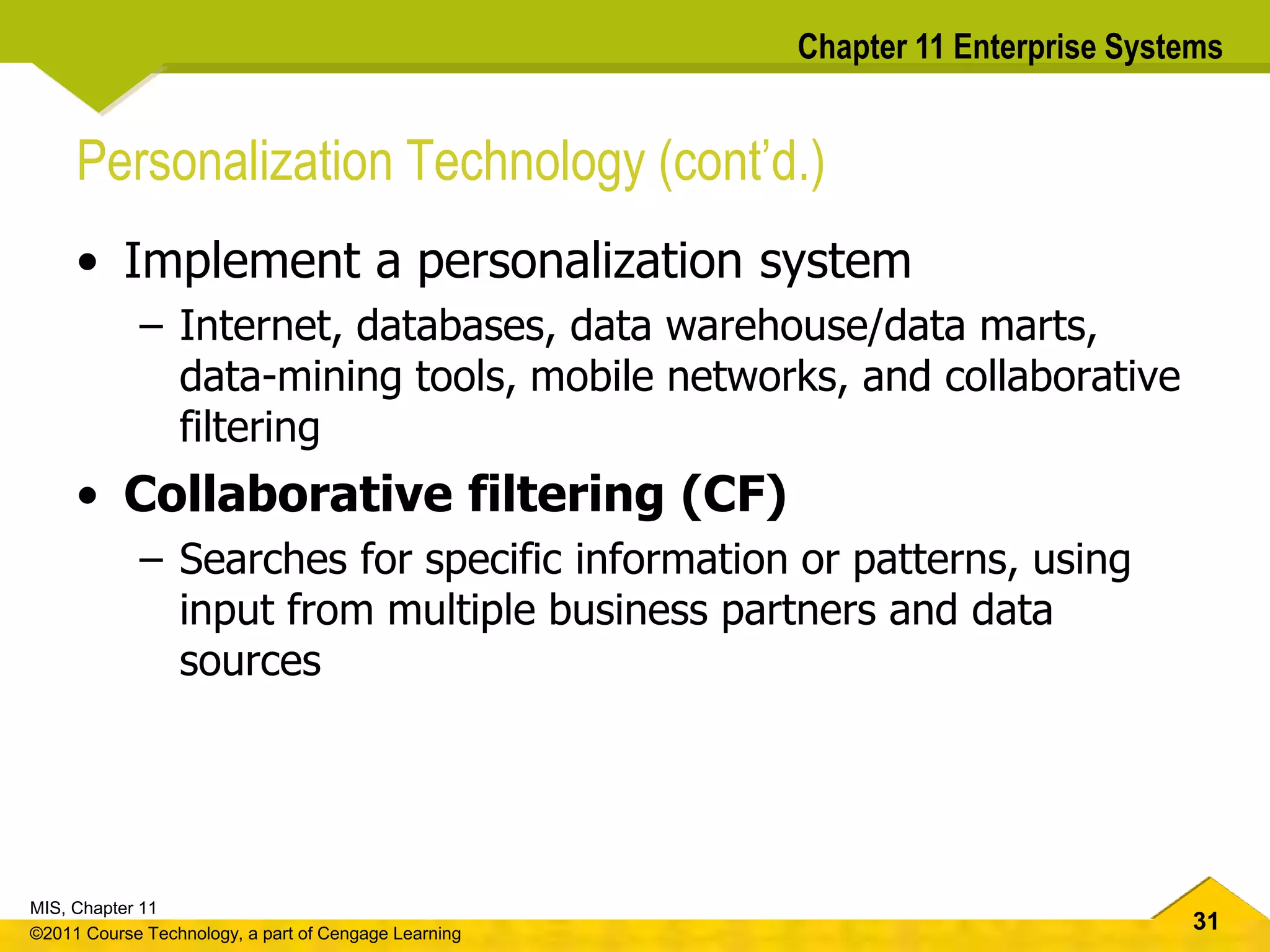 31
MIS, Chapter 11
©2011 Course Technology, a part of Cengage Learning
Chapter 11 Enterprise Systems
Personalization Technology (cont’d.)
• Implement a personalization system
– Internet, databases, data warehouse/data marts,
data-mining tools, mobile networks, and collaborative
filtering
• Collaborative filtering (CF)
– Searches for specific information or patterns, using
input from multiple business partners and data
sources
 