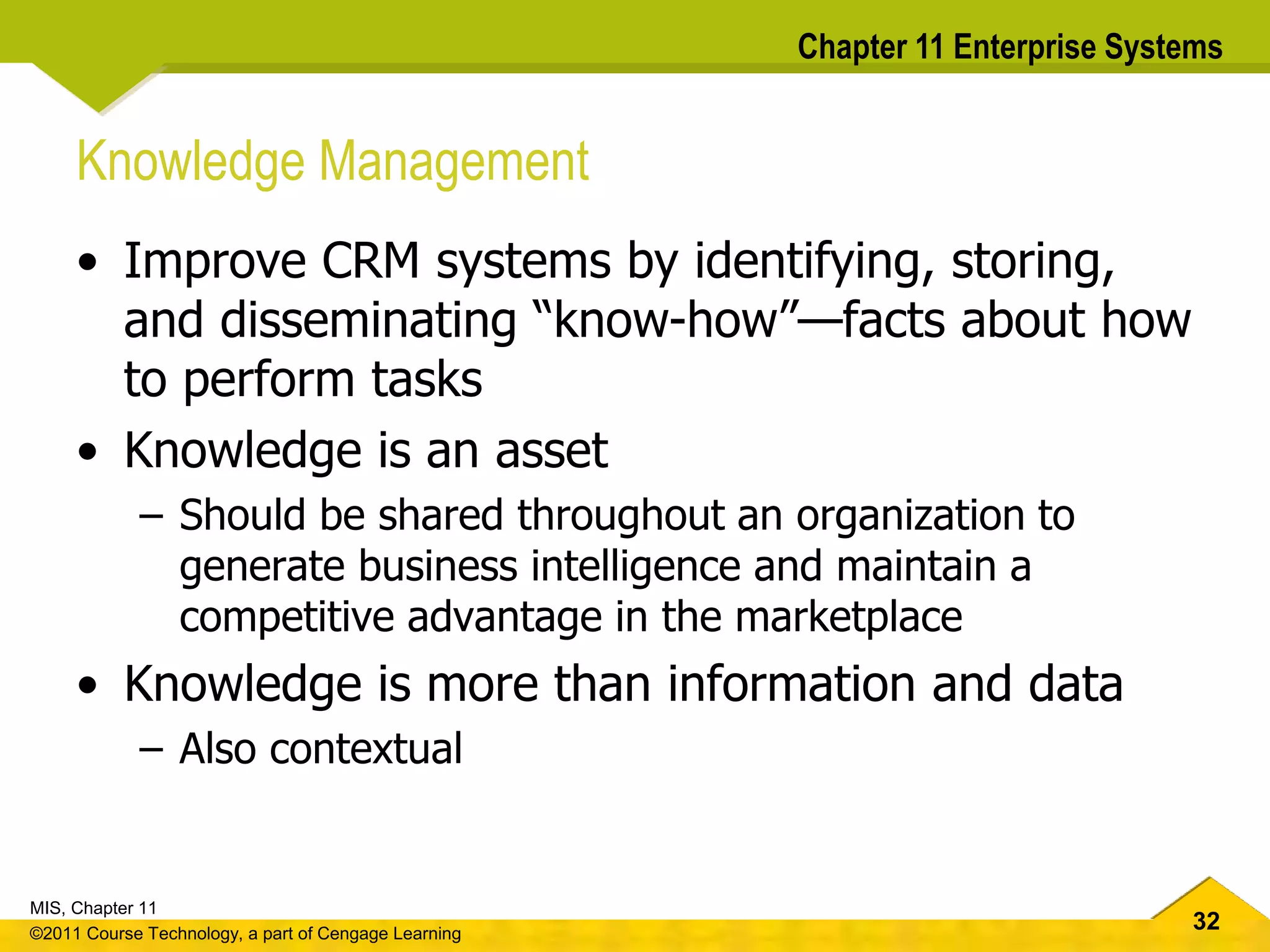 32
MIS, Chapter 11
©2011 Course Technology, a part of Cengage Learning
Chapter 11 Enterprise Systems
Knowledge Management
• Improve CRM systems by identifying, storing,
and disseminating “know-how”—facts about how
to perform tasks
• Knowledge is an asset
– Should be shared throughout an organization to
generate business intelligence and maintain a
competitive advantage in the marketplace
• Knowledge is more than information and data
– Also contextual
 