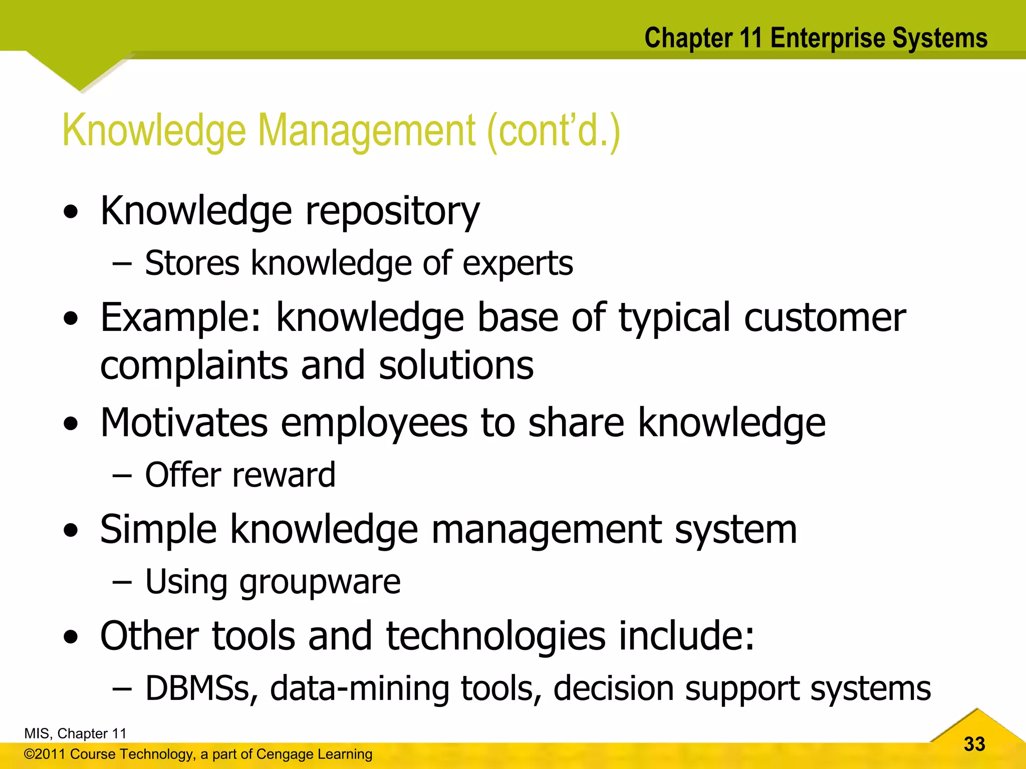 33
MIS, Chapter 11
©2011 Course Technology, a part of Cengage Learning
Chapter 11 Enterprise Systems
Knowledge Management (cont’d.)
• Knowledge repository
– Stores knowledge of experts
• Example: knowledge base of typical customer
complaints and solutions
• Motivates employees to share knowledge
– Offer reward
• Simple knowledge management system
– Using groupware
• Other tools and technologies include:
– DBMSs, data-mining tools, decision support systems
 