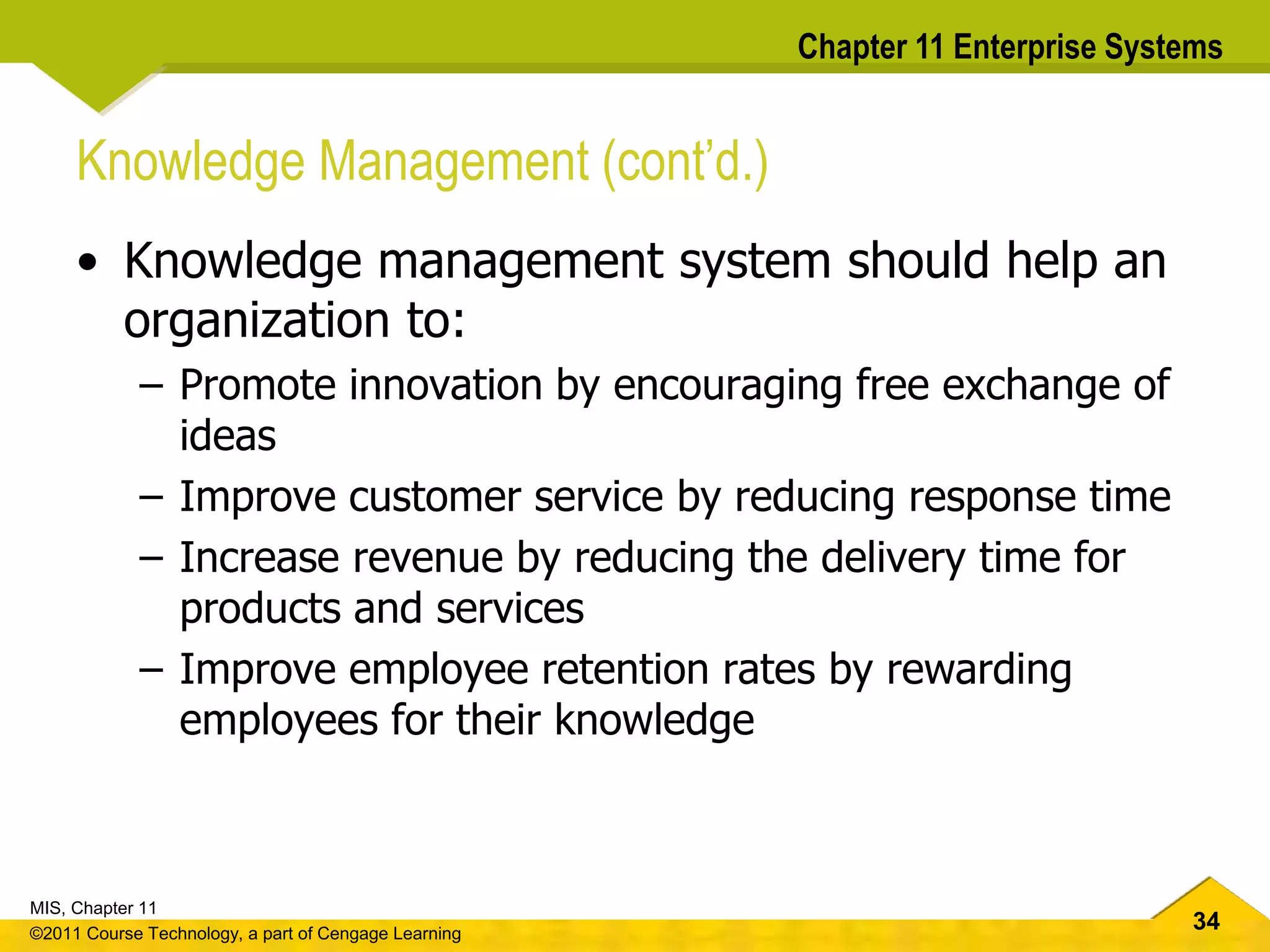 34
MIS, Chapter 11
©2011 Course Technology, a part of Cengage Learning
Chapter 11 Enterprise Systems
Knowledge Management (cont’d.)
• Knowledge management system should help an
organization to:
– Promote innovation by encouraging free exchange of
ideas
– Improve customer service by reducing response time
– Increase revenue by reducing the delivery time for
products and services
– Improve employee retention rates by rewarding
employees for their knowledge
 