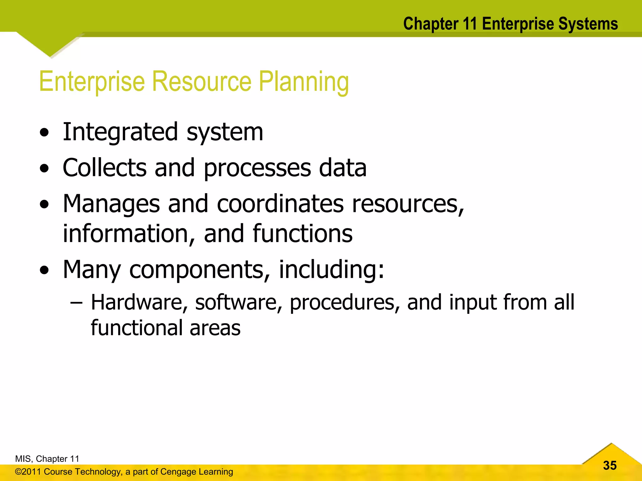 35
MIS, Chapter 11
©2011 Course Technology, a part of Cengage Learning
Chapter 11 Enterprise Systems
Enterprise Resource Planning
• Integrated system
• Collects and processes data
• Manages and coordinates resources,
information, and functions
• Many components, including:
– Hardware, software, procedures, and input from all
functional areas
 