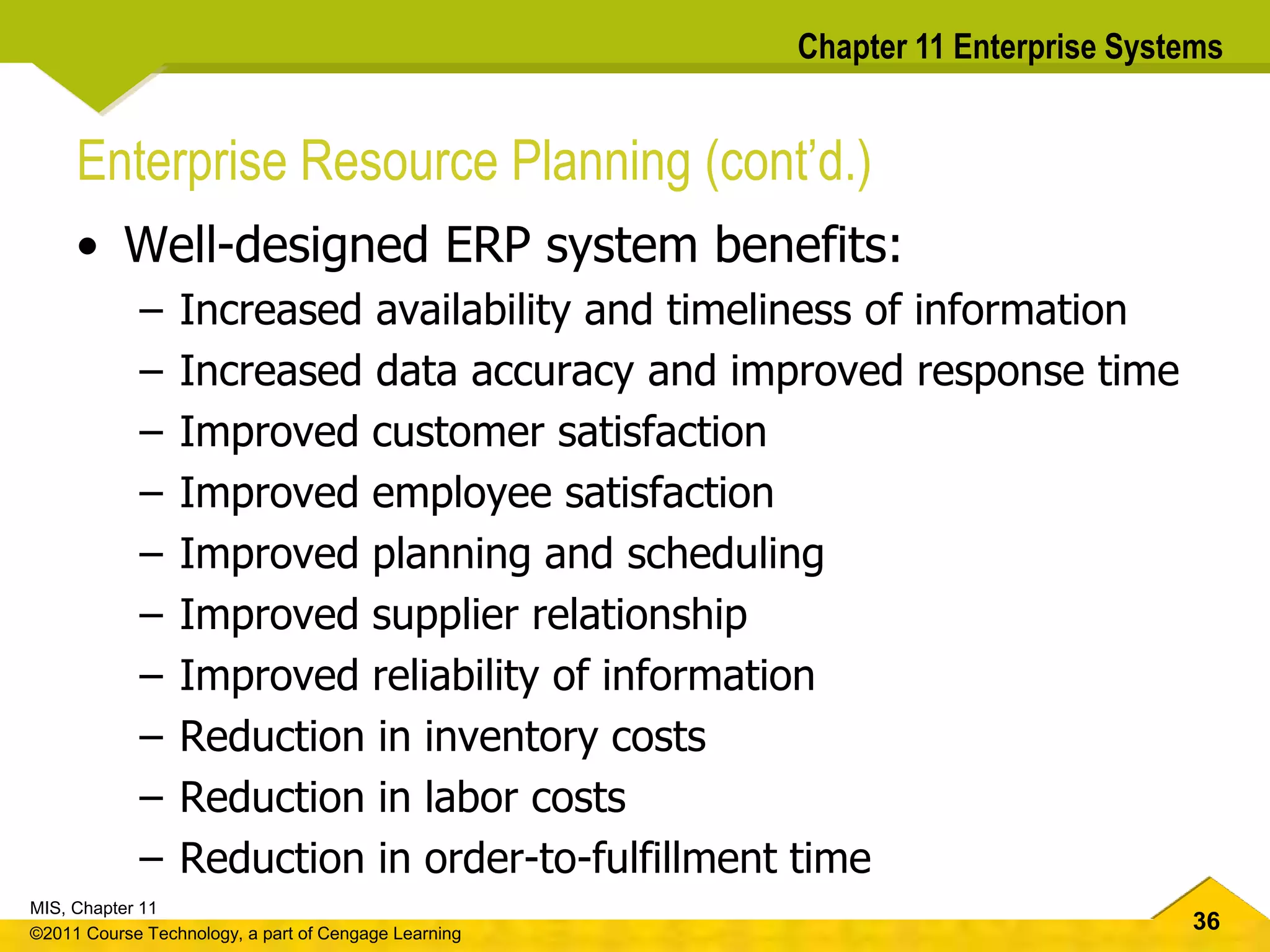 36
MIS, Chapter 11
©2011 Course Technology, a part of Cengage Learning
Chapter 11 Enterprise Systems
Enterprise Resource Planning (cont’d.)
• Well-designed ERP system benefits:
– Increased availability and timeliness of information
– Increased data accuracy and improved response time
– Improved customer satisfaction
– Improved employee satisfaction
– Improved planning and scheduling
– Improved supplier relationship
– Improved reliability of information
– Reduction in inventory costs
– Reduction in labor costs
– Reduction in order-to-fulfillment time
 