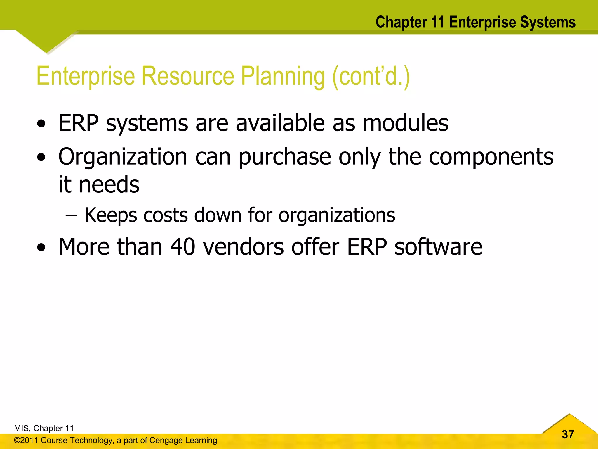 37
MIS, Chapter 11
©2011 Course Technology, a part of Cengage Learning
Chapter 11 Enterprise Systems
Enterprise Resource Planning (cont’d.)
• ERP systems are available as modules
• Organization can purchase only the components
it needs
– Keeps costs down for organizations
• More than 40 vendors offer ERP software
 