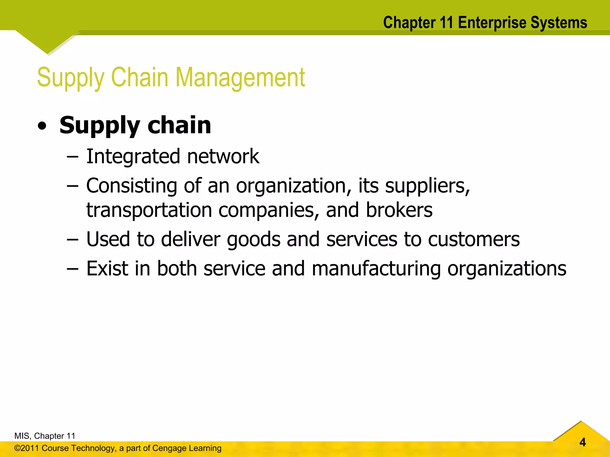 4
MIS, Chapter 11
©2011 Course Technology, a part of Cengage Learning
Chapter 11 Enterprise Systems
Supply Chain Management
• Supply chain
– Integrated network
– Consisting of an organization, its suppliers,
transportation companies, and brokers
– Used to deliver goods and services to customers
– Exist in both service and manufacturing organizations
 