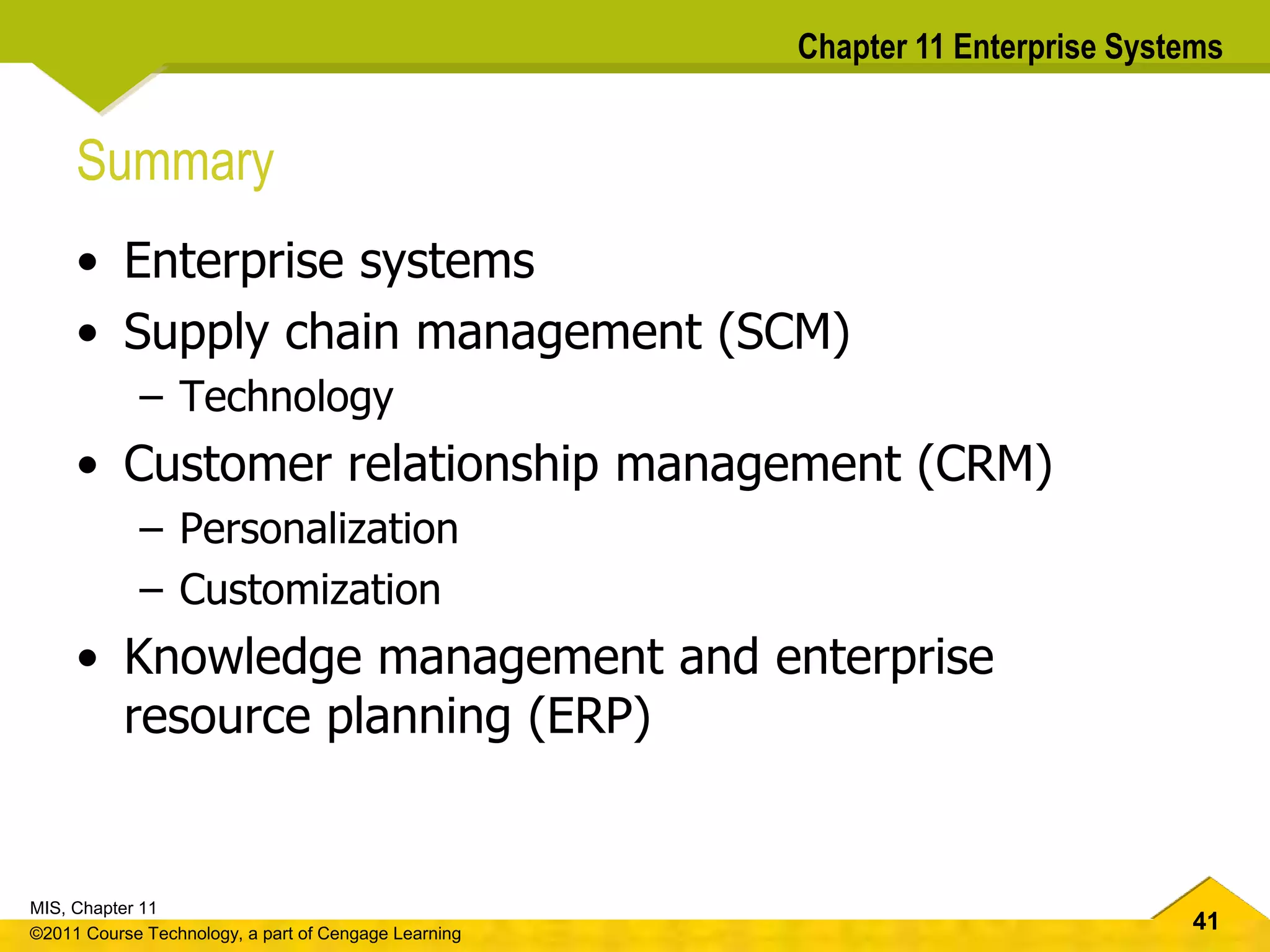 41
MIS, Chapter 11
©2011 Course Technology, a part of Cengage Learning
Chapter 11 Enterprise Systems
Summary
• Enterprise systems
• Supply chain management (SCM)
– Technology
• Customer relationship management (CRM)
– Personalization
– Customization
• Knowledge management and enterprise
resource planning (ERP)
 
