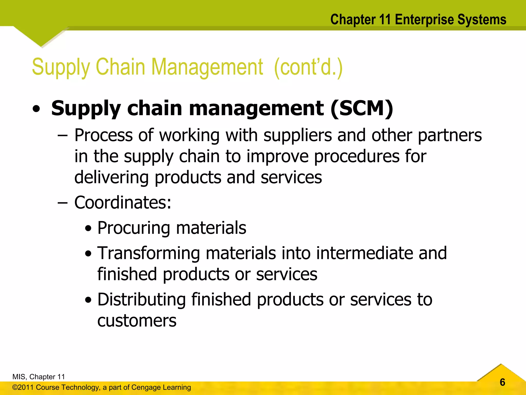 6
MIS, Chapter 11
©2011 Course Technology, a part of Cengage Learning
Chapter 11 Enterprise Systems
Supply Chain Management (cont’d.)
• Supply chain management (SCM)
– Process of working with suppliers and other partners
in the supply chain to improve procedures for
delivering products and services
– Coordinates:
• Procuring materials
• Transforming materials into intermediate and
finished products or services
• Distributing finished products or services to
customers
 