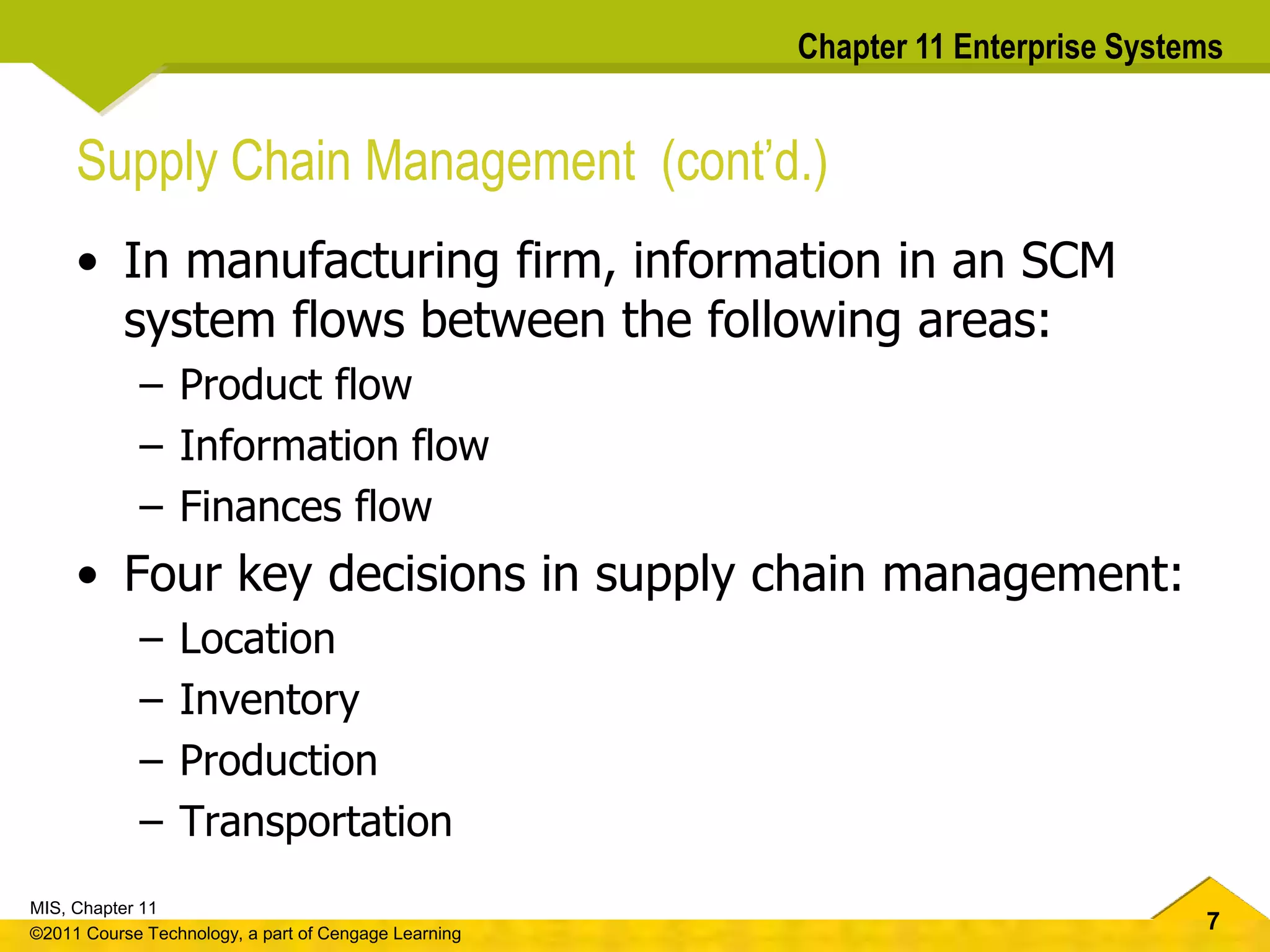 7
MIS, Chapter 11
©2011 Course Technology, a part of Cengage Learning
Chapter 11 Enterprise Systems
Supply Chain Management (cont’d.)
• In manufacturing firm, information in an SCM
system flows between the following areas:
– Product flow
– Information flow
– Finances flow
• Four key decisions in supply chain management:
– Location
– Inventory
– Production
– Transportation
 