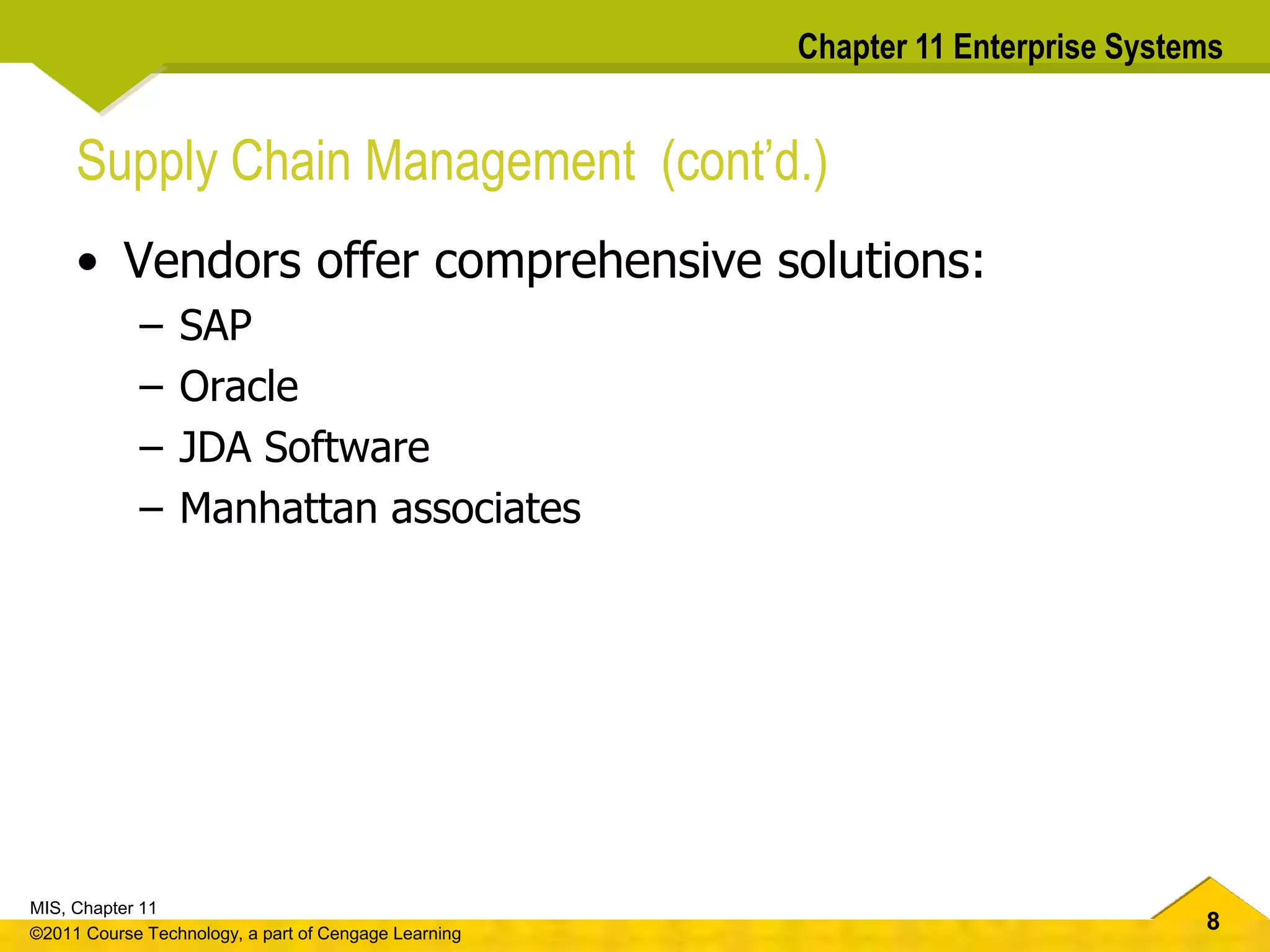 8
MIS, Chapter 11
©2011 Course Technology, a part of Cengage Learning
Chapter 11 Enterprise Systems
Supply Chain Management (cont’d.)
• Vendors offer comprehensive solutions:
– SAP
– Oracle
– JDA Software
– Manhattan associates
 