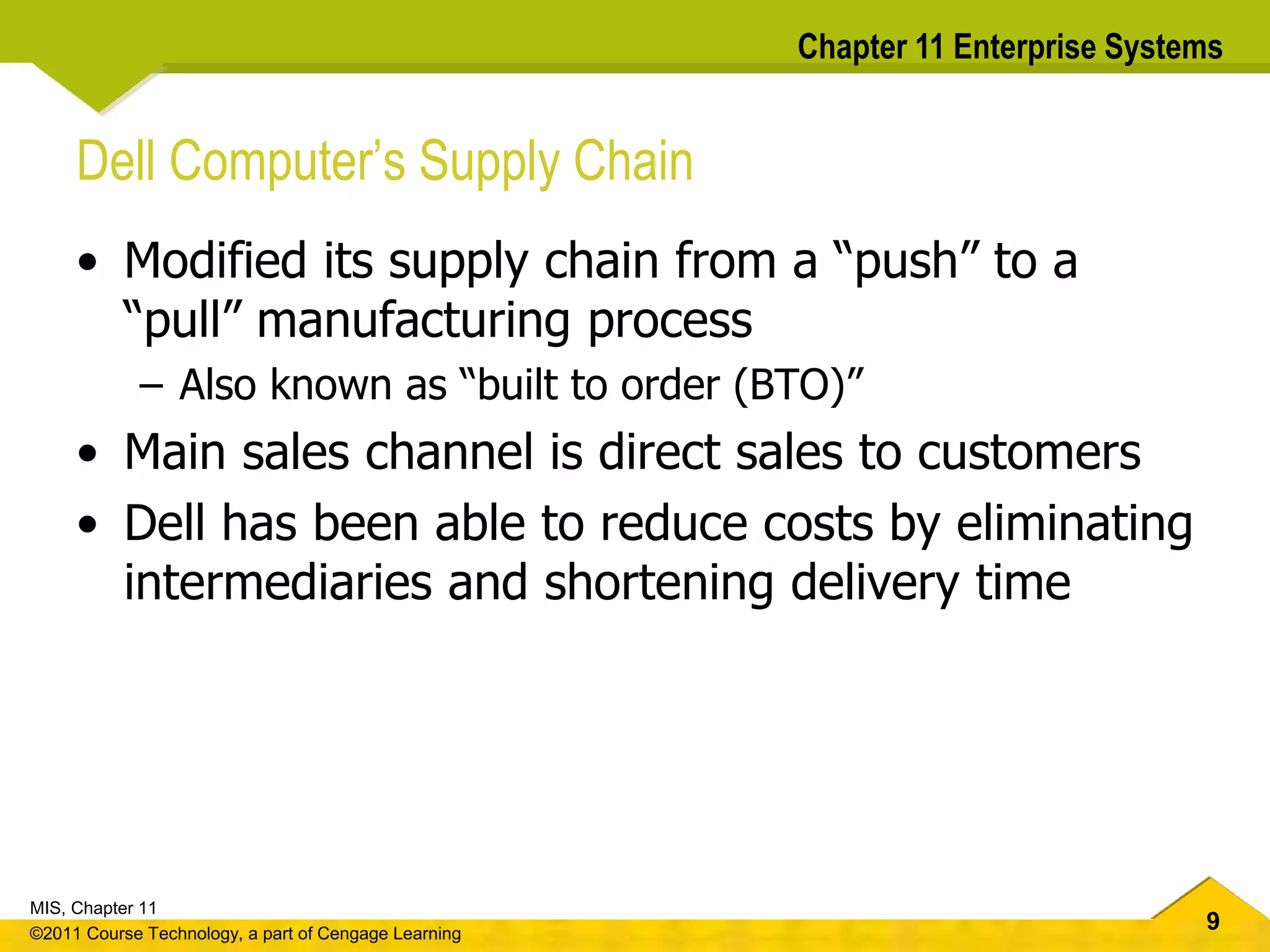 9
MIS, Chapter 11
©2011 Course Technology, a part of Cengage Learning
Chapter 11 Enterprise Systems
Dell Computer’s Supply Chain
• Modified its supply chain from a “push” to a
“pull” manufacturing process
– Also known as “built to order (BTO)”
• Main sales channel is direct sales to customers
• Dell has been able to reduce costs by eliminating
intermediaries and shortening delivery time
 