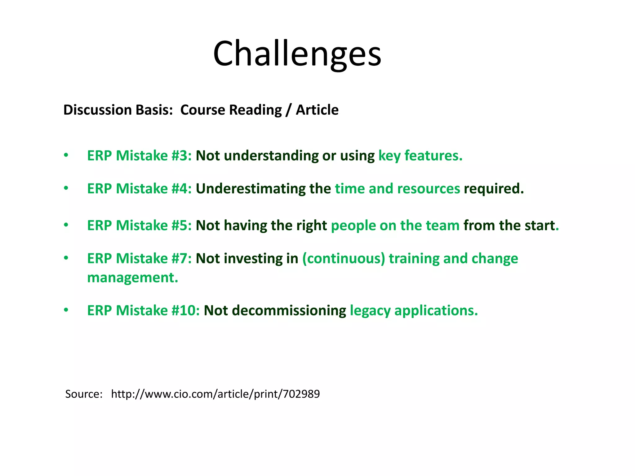 Challenges
Discussion Basis: Course Reading / Article

•   ERP Mistake #3: Not understanding or using key features.

•   ERP Mistake #4: Underestimating the time and resources required.

•   ERP Mistake #5: Not having the right people on the team from the start.

•   ERP Mistake #7: Not investing in (continuous) training and change
    management.

•   ERP Mistake #10: Not decommissioning legacy applications.




Source: http://www.cio.com/article/print/702989
 