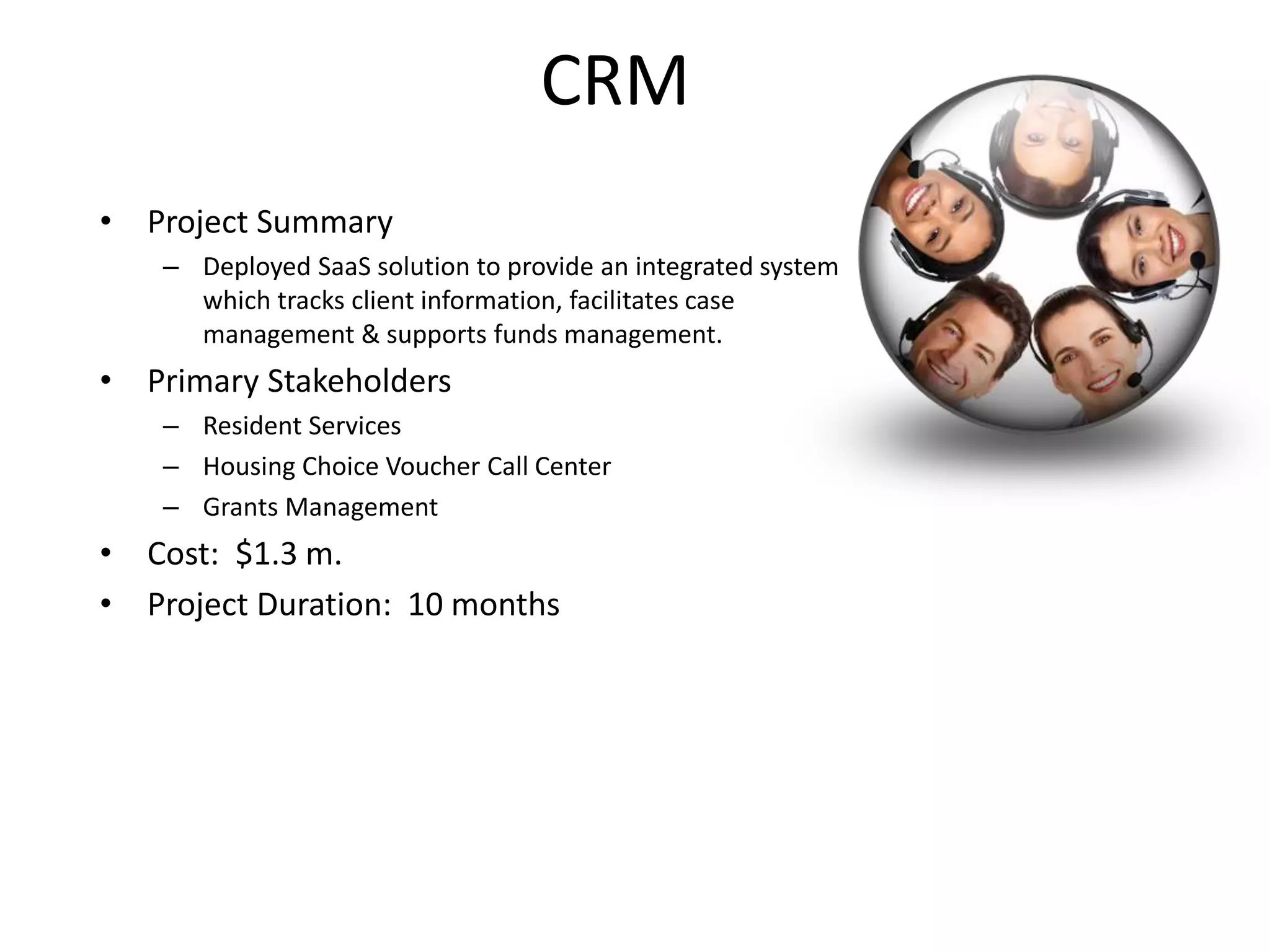 CRM
• Project Summary
   – Deployed SaaS solution to provide an integrated system
     which tracks client information, facilitates case
     management & supports funds management.
• Primary Stakeholders
   – Resident Services
   – Housing Choice Voucher Call Center
   – Grants Management
• Cost: $1.3 m.
• Project Duration: 10 months
 