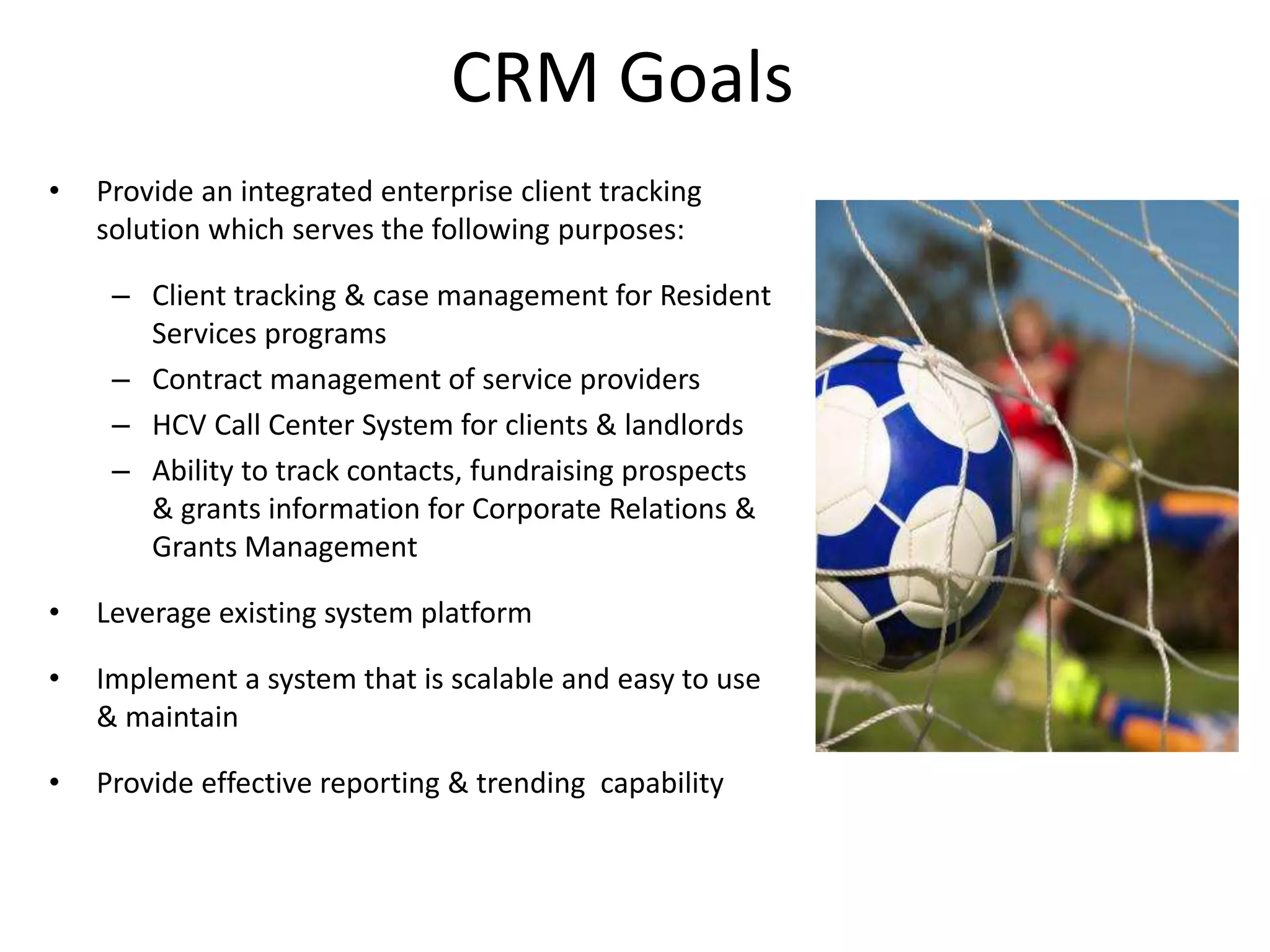 CRM Goals
•   Provide an integrated enterprise client tracking
    solution which serves the following purposes:

     – Client tracking & case management for Resident
       Services programs
     – Contract management of service providers
     – HCV Call Center System for clients & landlords
     – Ability to track contacts, fundraising prospects
       & grants information for Corporate Relations &
       Grants Management

•   Leverage existing system platform

•   Implement a system that is scalable and easy to use
    & maintain

•   Provide effective reporting & trending capability
 