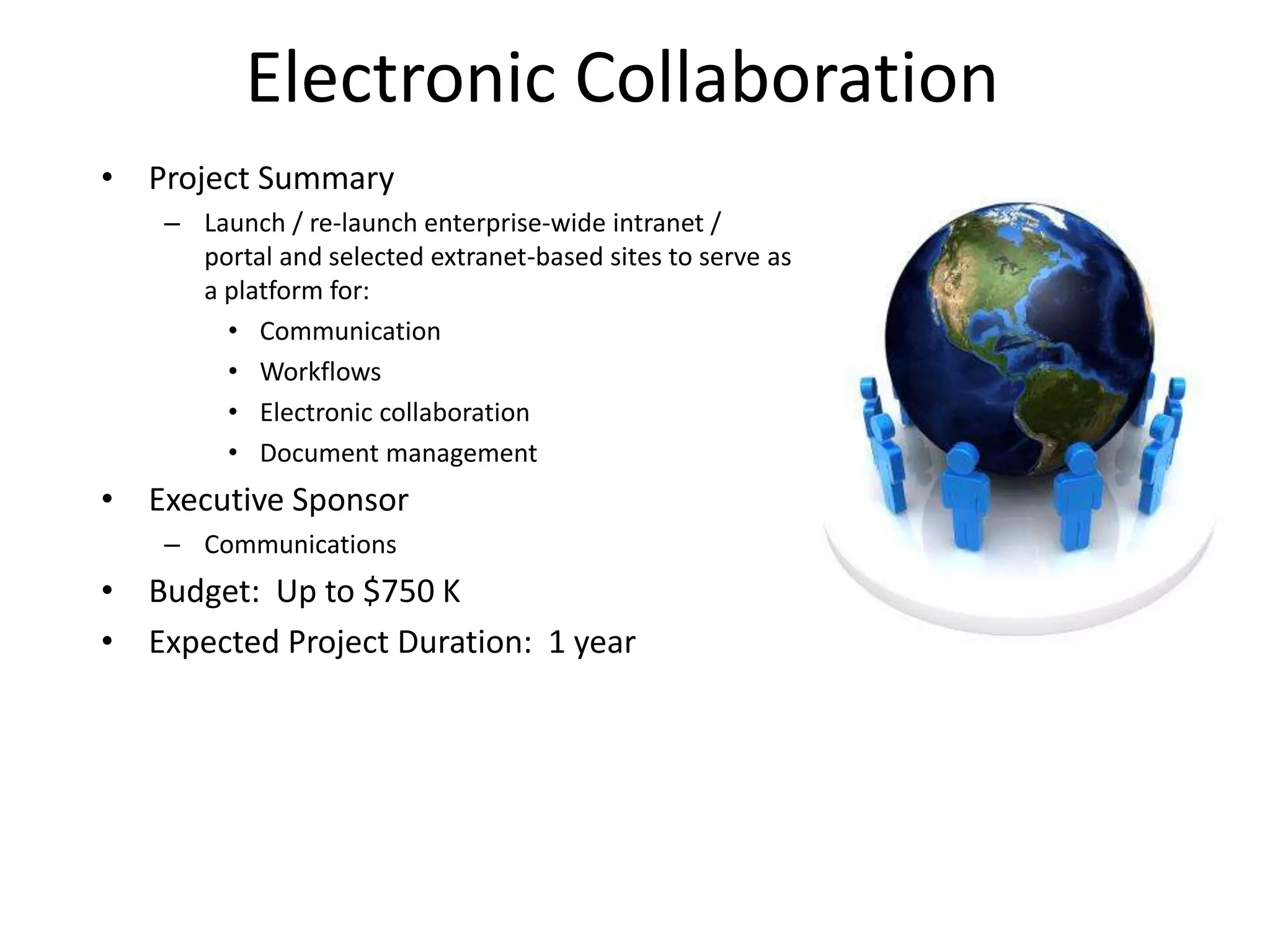 Electronic Collaboration
• Project Summary
    – Launch / re-launch enterprise-wide intranet /
      portal and selected extranet-based sites to serve as
      a platform for:
        • Communication
        • Workflows
        • Electronic collaboration
        • Document management
• Executive Sponsor
    – Communications
• Budget: Up to $750 K
• Expected Project Duration: 1 year
 