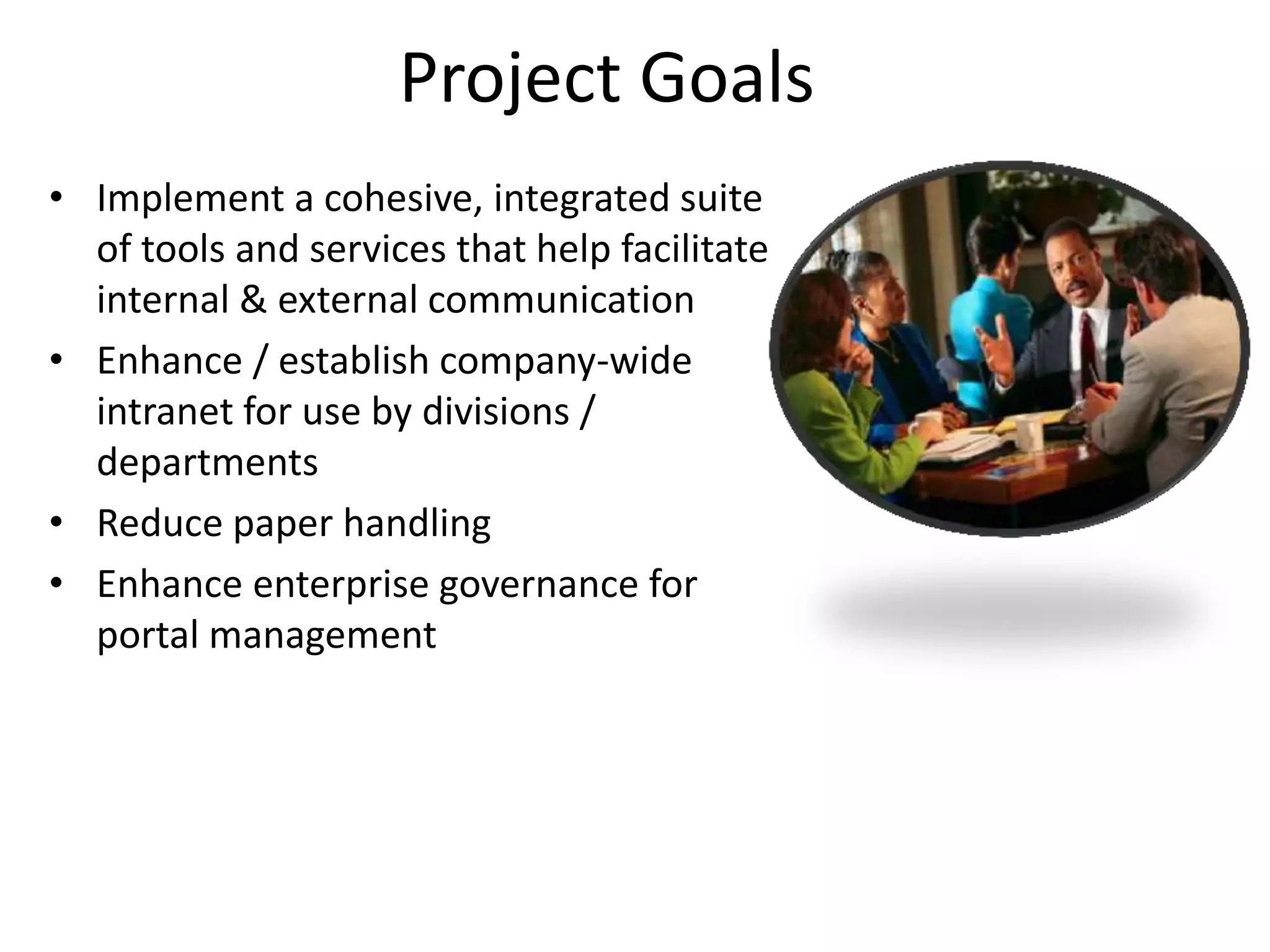 Project Goals
• Implement a cohesive, integrated suite
  of tools and services that help facilitate
  internal & external communication
• Enhance / establish company-wide
  intranet for use by divisions /
  departments
• Reduce paper handling
• Enhance enterprise governance for
  portal management
 