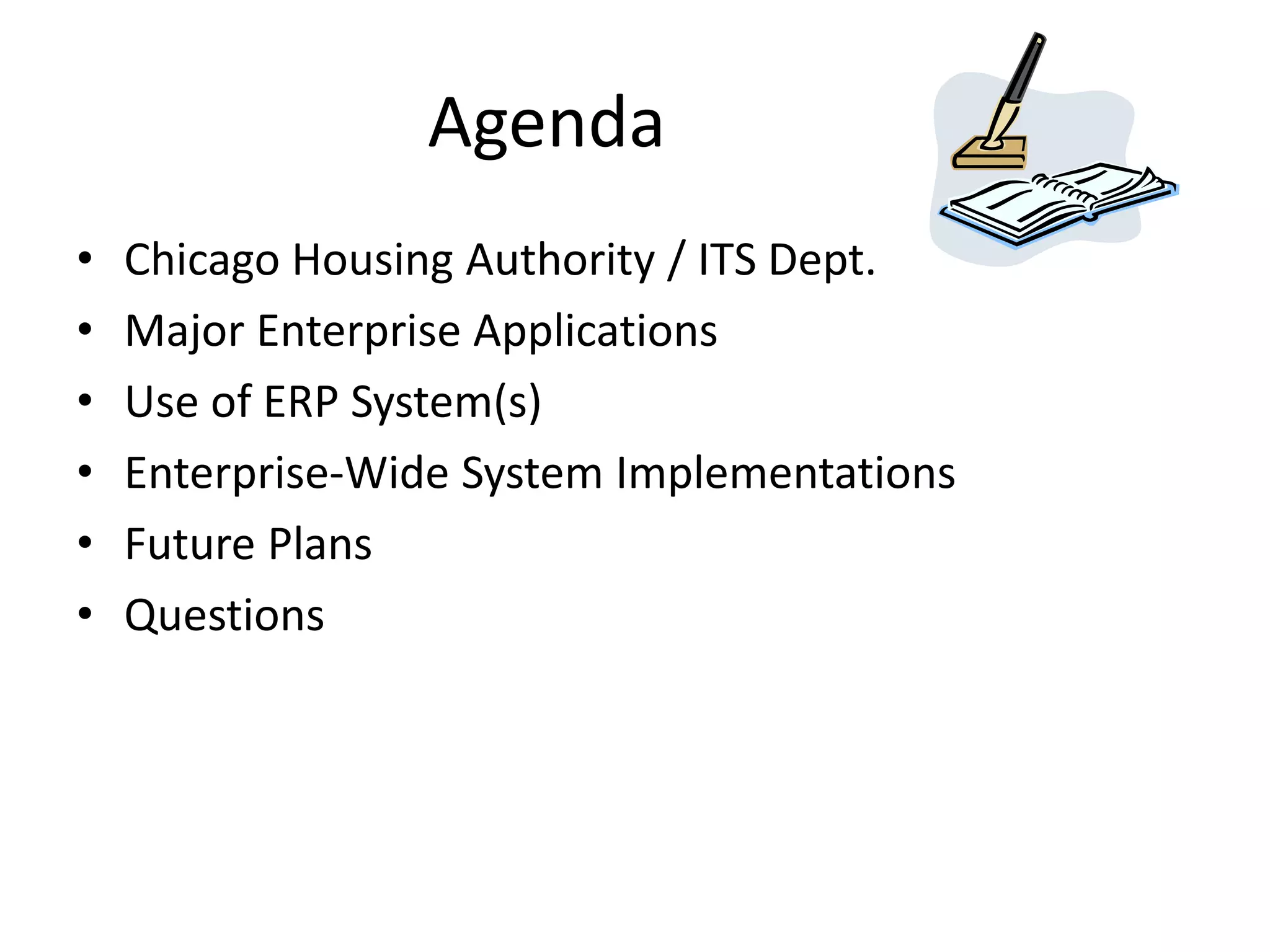 Agenda
•   Chicago Housing Authority / ITS Dept.
•   Major Enterprise Applications
•   Use of ERP System(s)
•   Enterprise-Wide System Implementations
•   Future Plans
•   Questions
 