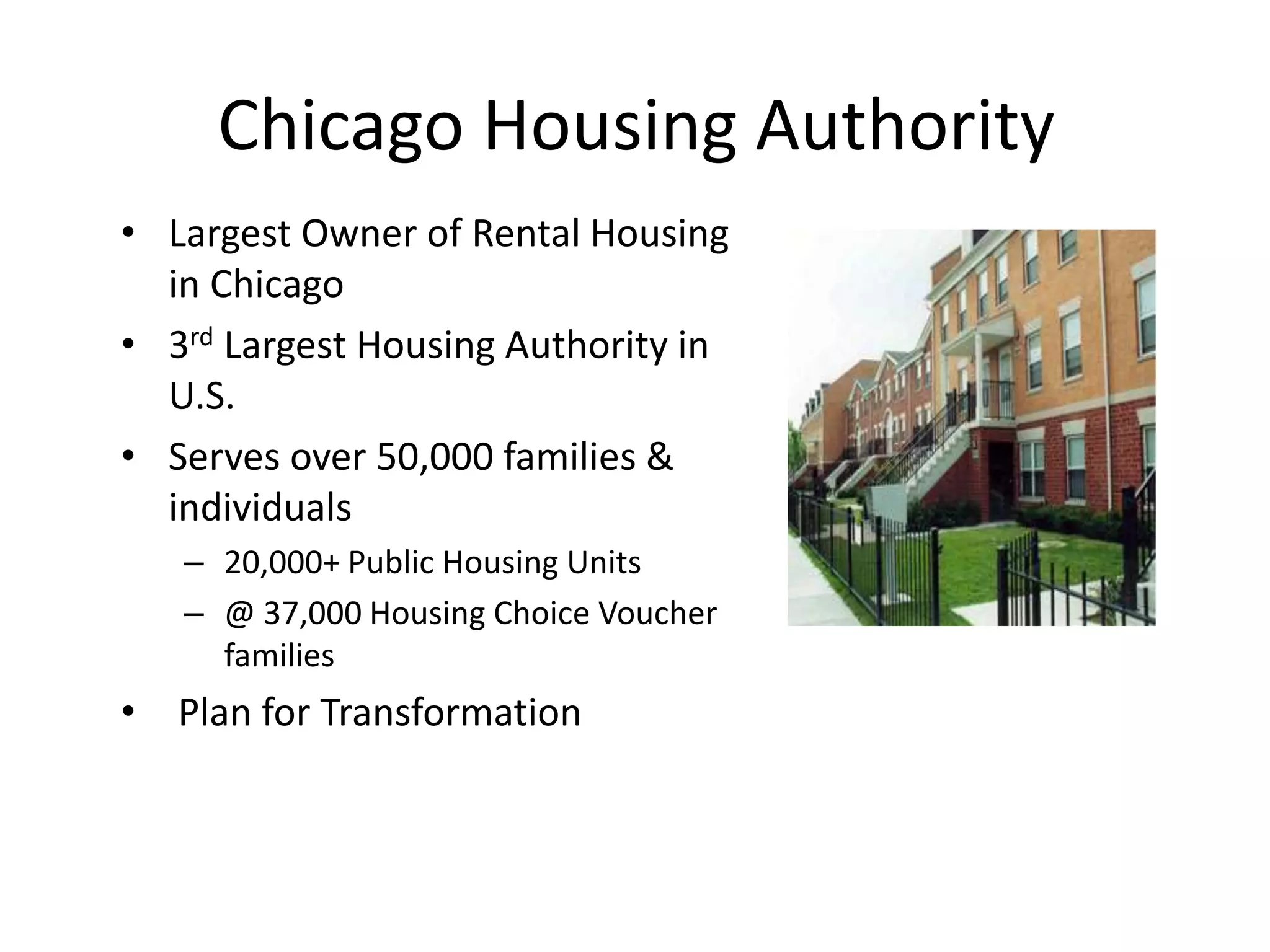 Chicago Housing Authority
• Largest Owner of Rental Housing
  in Chicago
• 3rd Largest Housing Authority in
  U.S.
• Serves over 50,000 families &
  individuals
   – 20,000+ Public Housing Units
   – @ 37,000 Housing Choice Voucher
     families
• Plan for Transformation
 