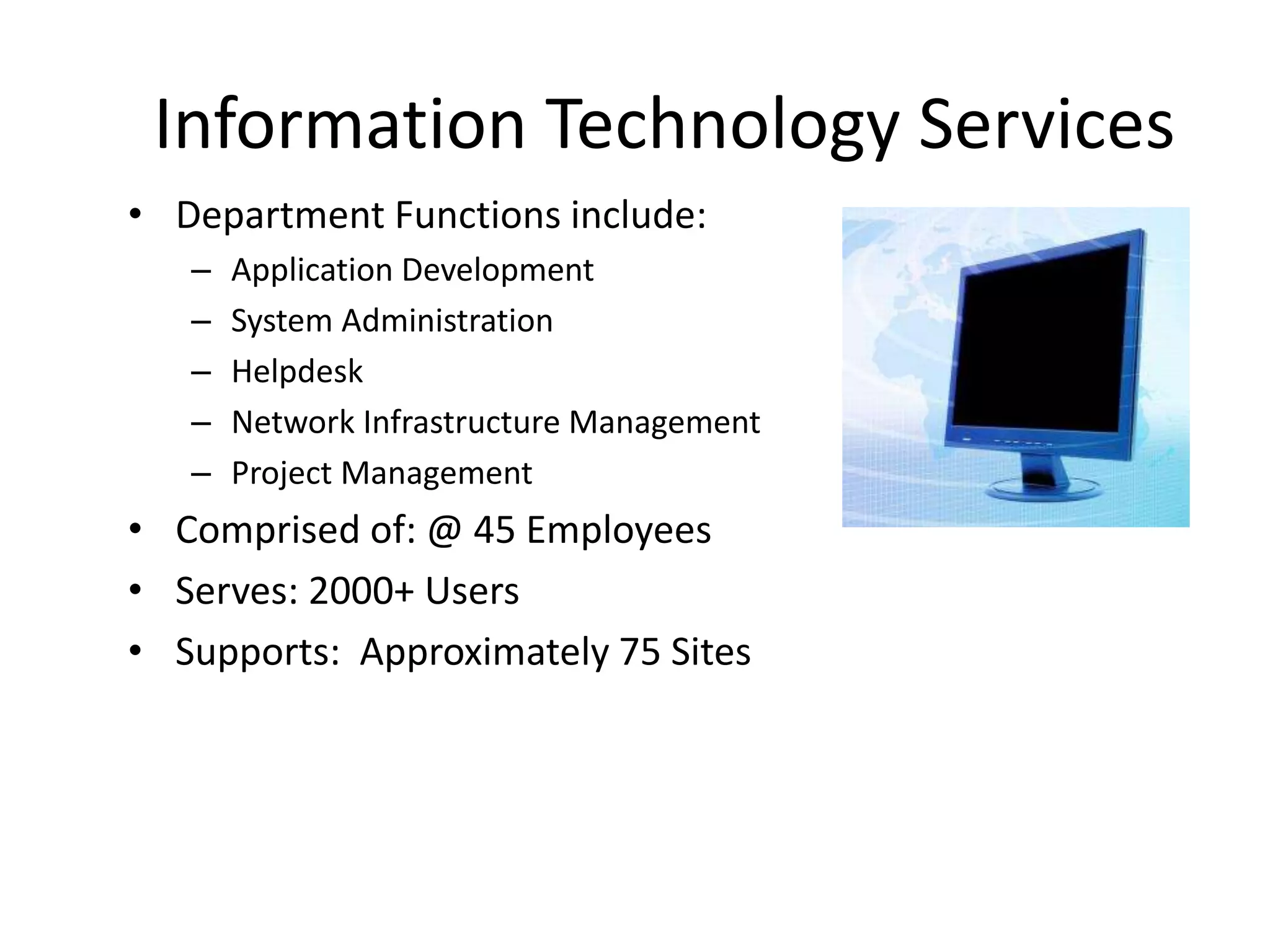 Information Technology Services
• Department Functions include:
   –   Application Development
   –   System Administration
   –   Helpdesk
   –   Network Infrastructure Management
   –   Project Management
• Comprised of: @ 45 Employees
• Serves: 2000+ Users
• Supports: Approximately 75 Sites
 
