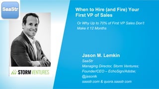Jason M. Lemkin
SaaStr
Managing Director, Storm Ventures;
Founder/CEO – EchoSign/Adobe;
@jasonlk
saastr.com & quora.saastr.com
When to Hire (and Fire) Your
First VP of Sales
Or Why Up to 70% of First VP Sales Don’t
Make it 12 Months
 