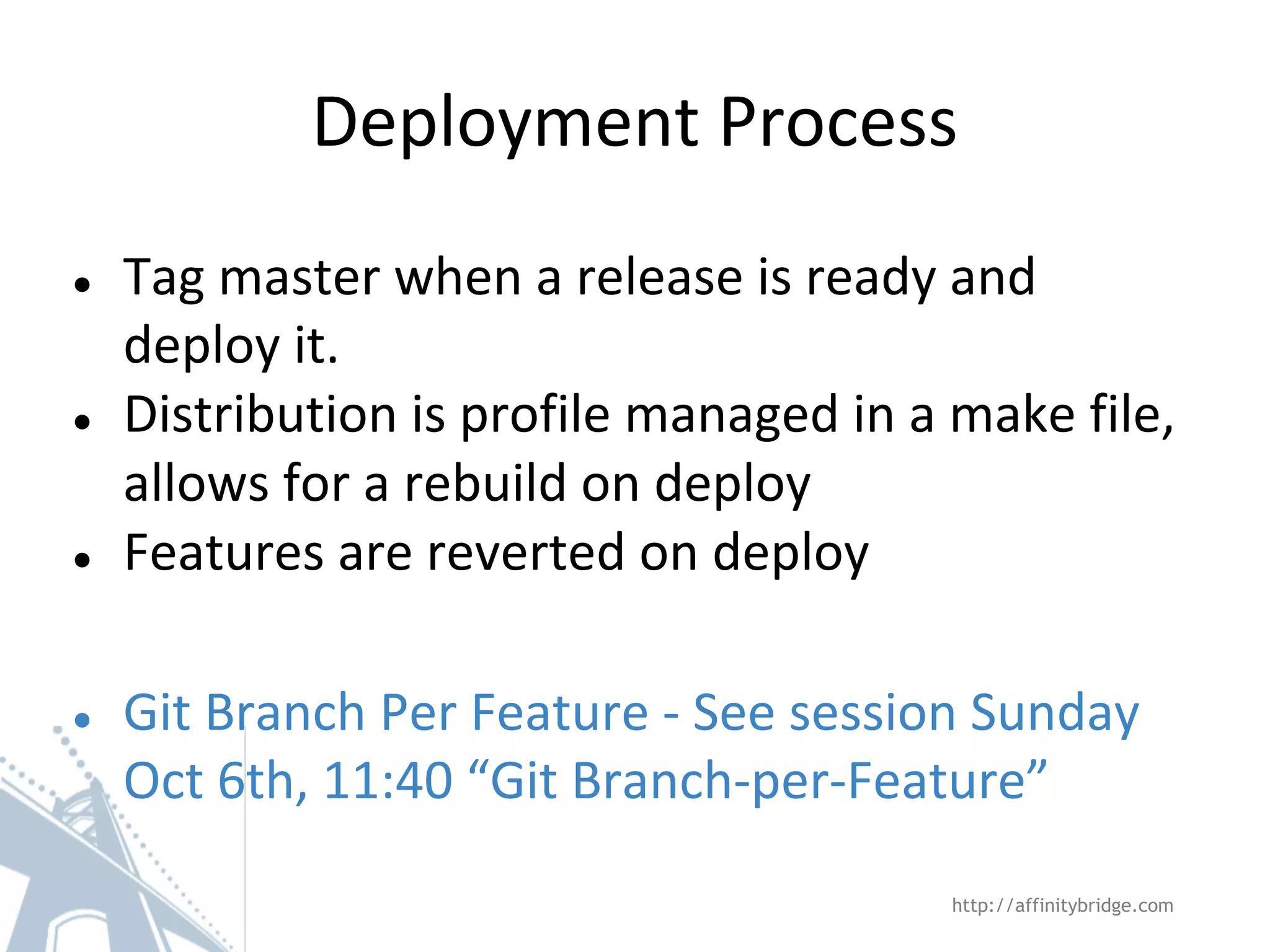 ● Tag master when a release is ready and
deploy it.
● Distribution is profile managed in a make file,
allows for a rebuild on deploy
● Features are reverted on deploy
● Git Branch Per Feature - See session Sunday
Oct 6th, 11:40 “Git Branch-per-Feature”
Deployment Process
http://affinitybridge.com
 