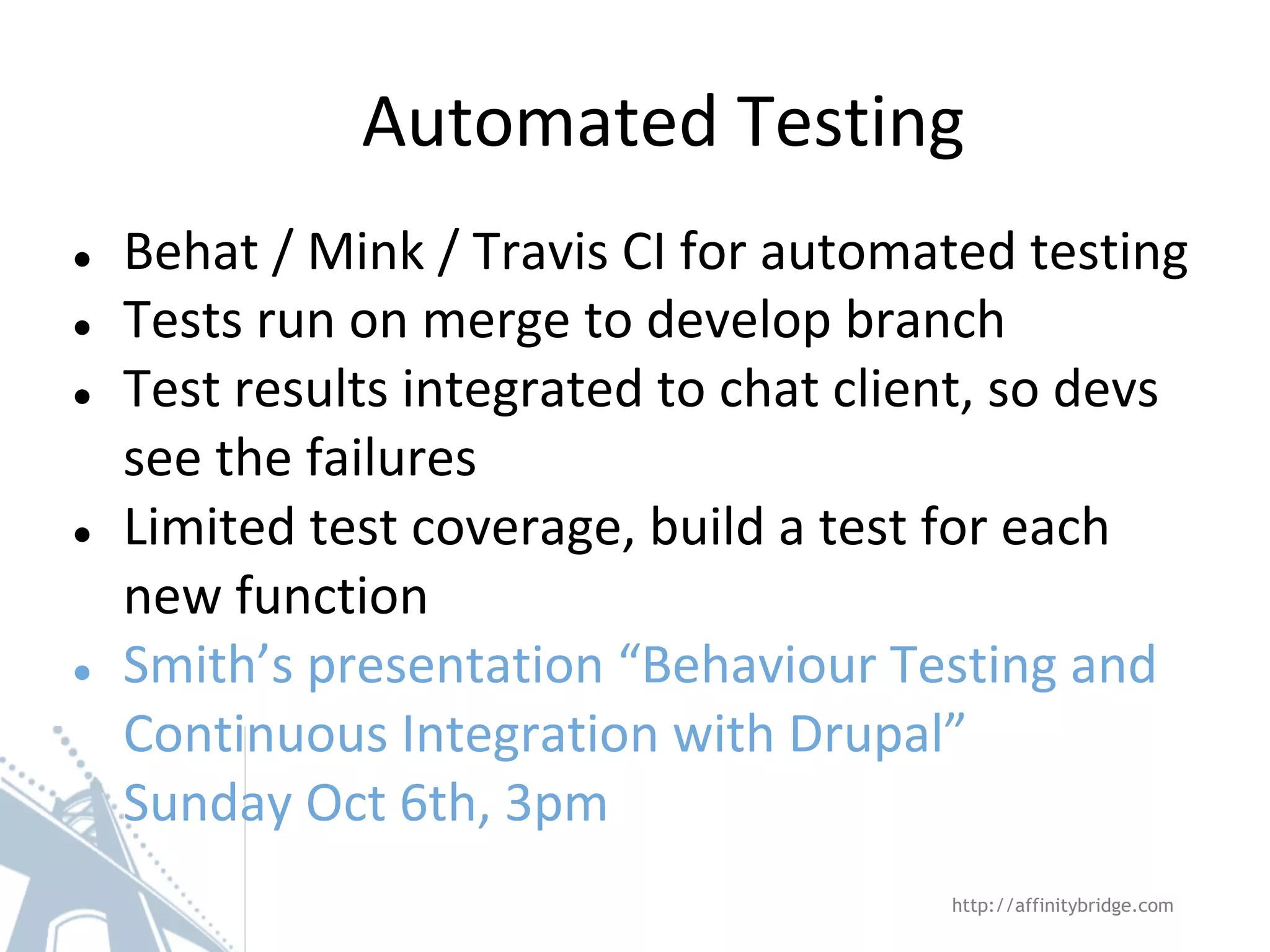 ● Behat / Mink / Travis CI for automated testing
● Tests run on merge to develop branch
● Test results integrated to chat client, so devs
see the failures
● Limited test coverage, build a test for each
new function
● Smith’s presentation “Behaviour Testing and
Continuous Integration with Drupal”
Sunday Oct 6th, 3pm
Automated Testing
http://affinitybridge.com
 
