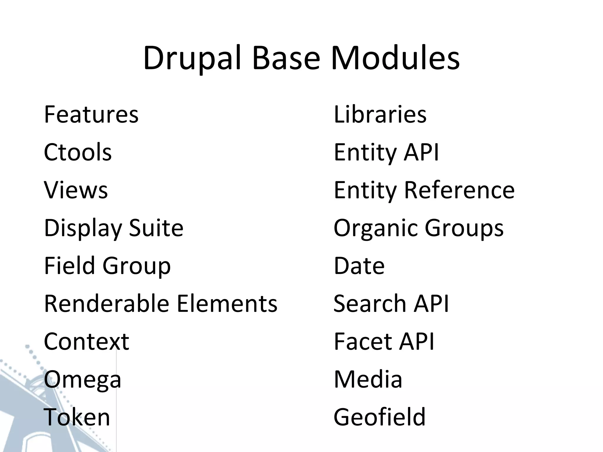 Drupal Base Modules
Features
Ctools
Views
Display Suite
Field Group
Renderable Elements
Context
Omega
Token
Libraries
Entity API
Entity Reference
Organic Groups
Date
Search API
Facet API
Media
Geofield
 
