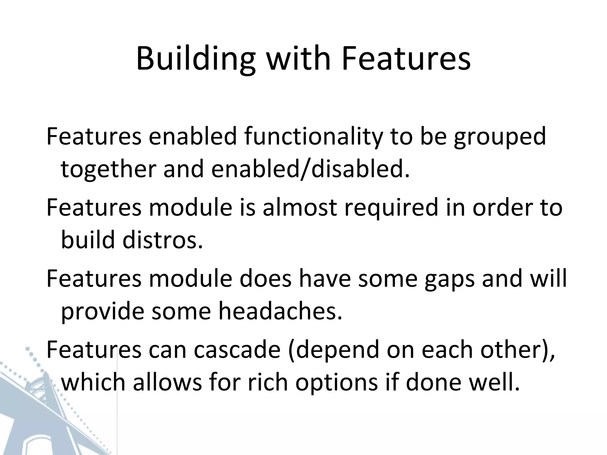 Building with Features
Features enabled functionality to be grouped
together and enabled/disabled.
Features module is almost required in order to
build distros.
Features module does have some gaps and will
provide some headaches.
Features can cascade (depend on each other),
which allows for rich options if done well.
 