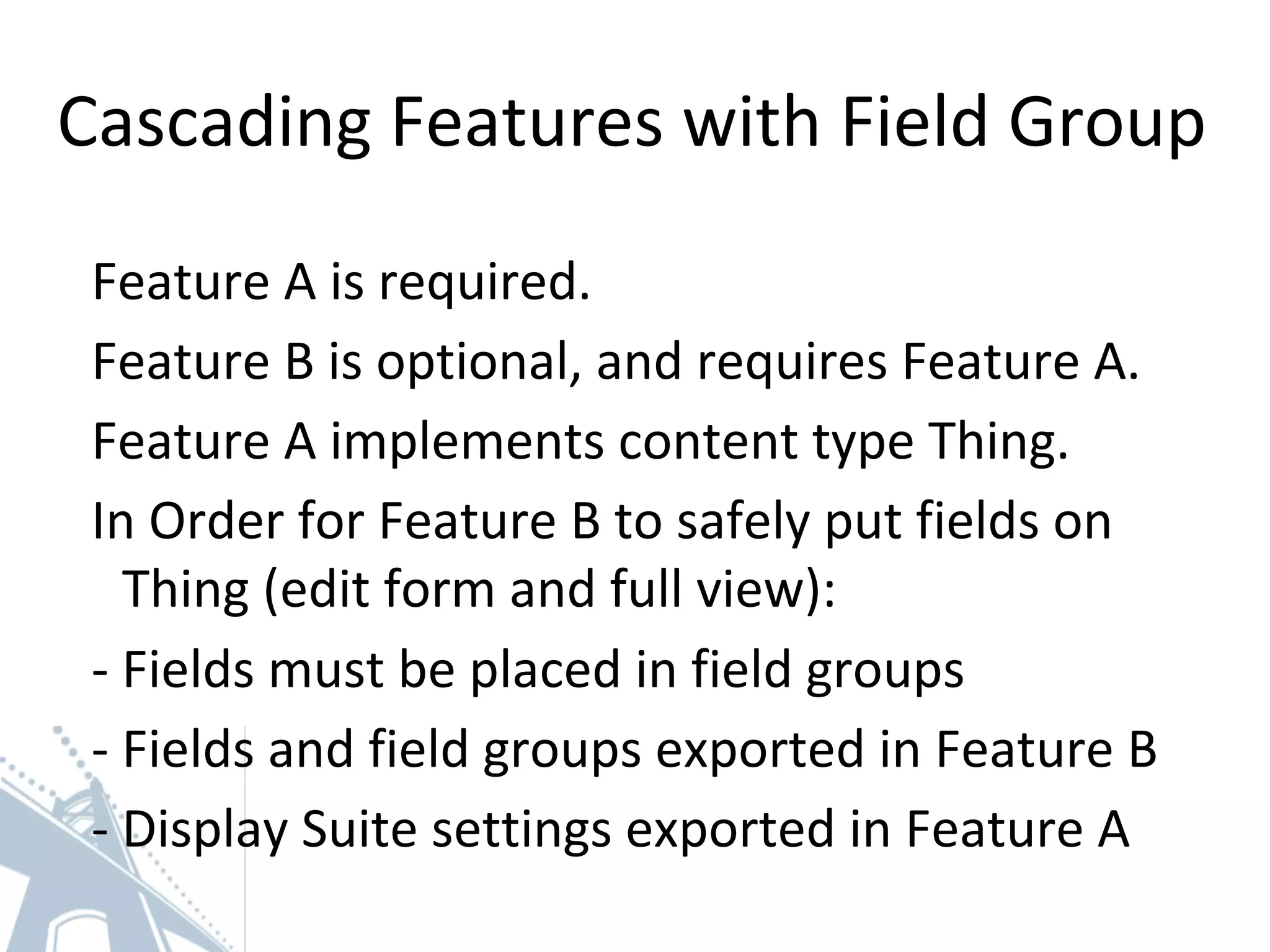 Cascading Features with Field Group
Feature A is required.
Feature B is optional, and requires Feature A.
Feature A implements content type Thing.
In Order for Feature B to safely put fields on
Thing (edit form and full view):
- Fields must be placed in field groups
- Fields and field groups exported in Feature B
- Display Suite settings exported in Feature A
 