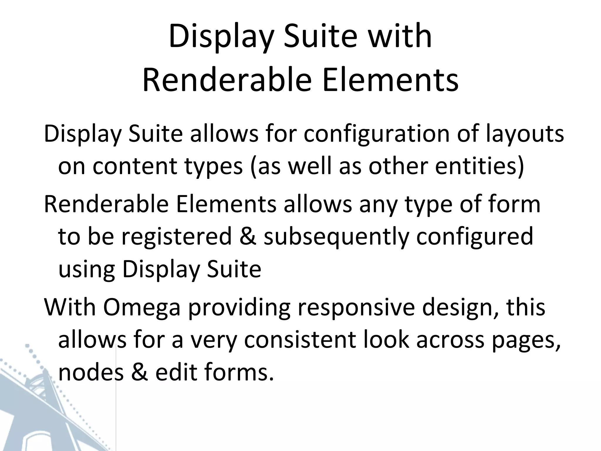 Display Suite with
Renderable Elements
Display Suite allows for configuration of layouts
on content types (as well as other entities)
Renderable Elements allows any type of form
to be registered & subsequently configured
using Display Suite
With Omega providing responsive design, this
allows for a very consistent look across pages,
nodes & edit forms.
 