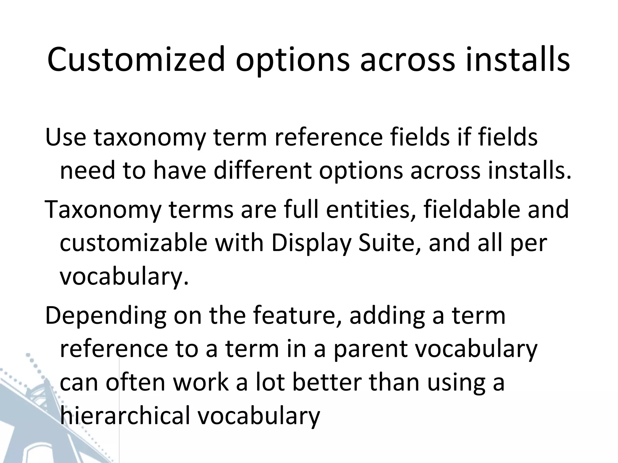 Customized options across installs
Use taxonomy term reference fields if fields
need to have different options across installs.
Taxonomy terms are full entities, fieldable and
customizable with Display Suite, and all per
vocabulary.
Depending on the feature, adding a term
reference to a term in a parent vocabulary
can often work a lot better than using a
hierarchical vocabulary
 