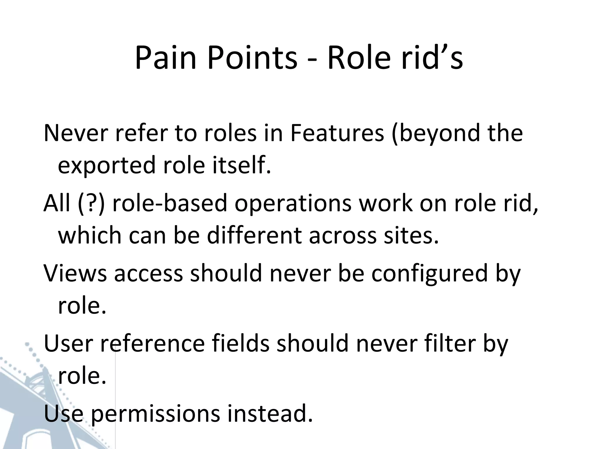 Pain Points - Role rid’s
Never refer to roles in Features (beyond the
exported role itself.
All (?) role-based operations work on role rid,
which can be different across sites.
Views access should never be configured by
role.
User reference fields should never filter by
role.
Use permissions instead.
 