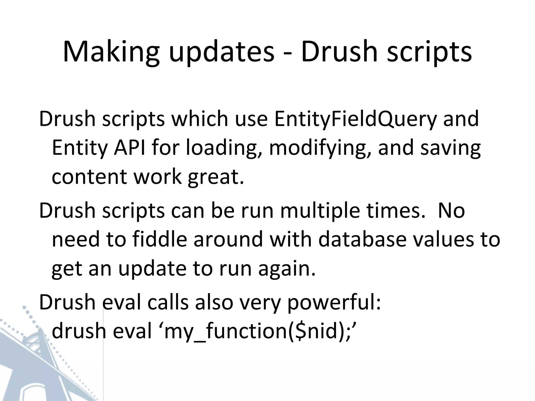 Making updates - Drush scripts
Drush scripts which use EntityFieldQuery and
Entity API for loading, modifying, and saving
content work great.
Drush scripts can be run multiple times. No
need to fiddle around with database values to
get an update to run again.
Drush eval calls also very powerful:
drush eval ‘my_function($nid);’
 