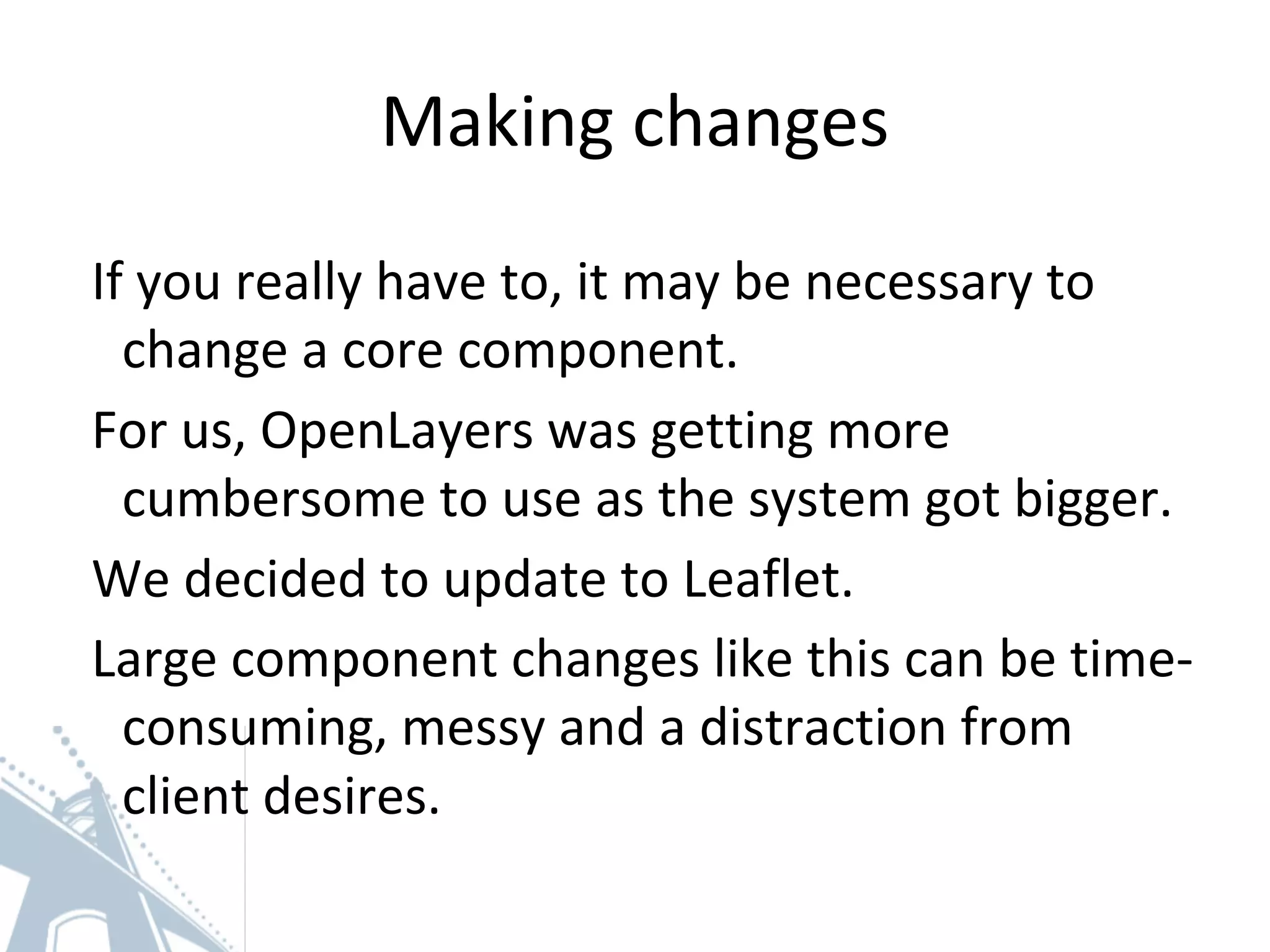 Making changes
If you really have to, it may be necessary to
change a core component.
For us, OpenLayers was getting more
cumbersome to use as the system got bigger.
We decided to update to Leaflet.
Large component changes like this can be time-
consuming, messy and a distraction from
client desires.
 