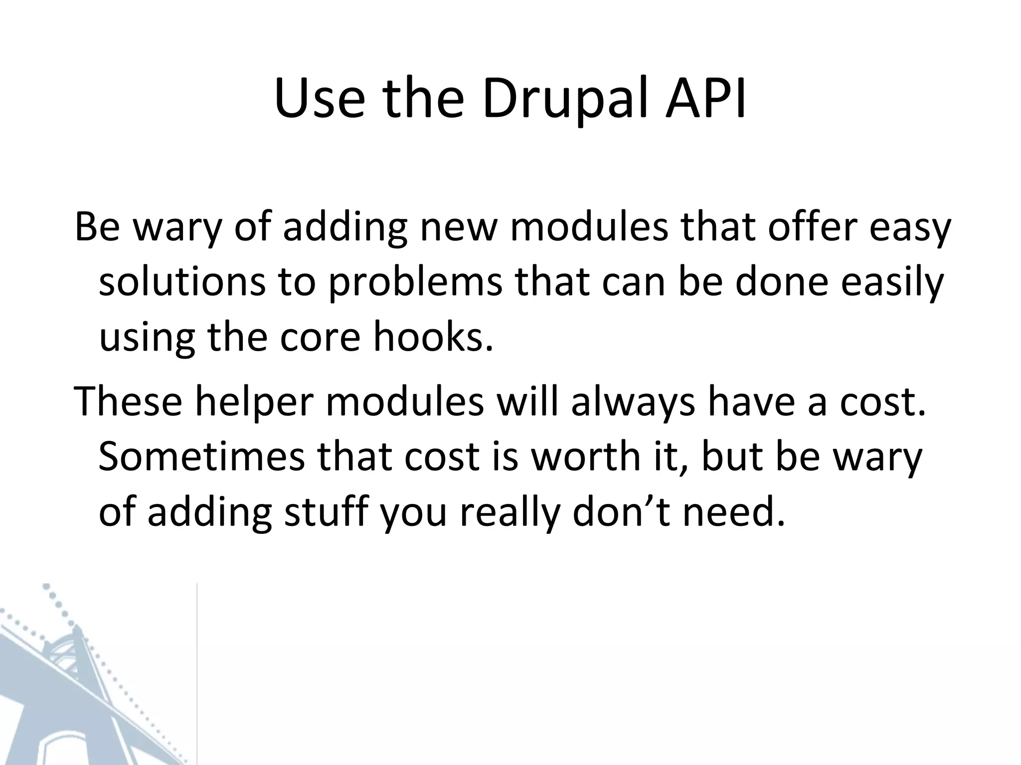 Use the Drupal API
Be wary of adding new modules that offer easy
solutions to problems that can be done easily
using the core hooks.
These helper modules will always have a cost.
Sometimes that cost is worth it, but be wary
of adding stuff you really don’t need.
 