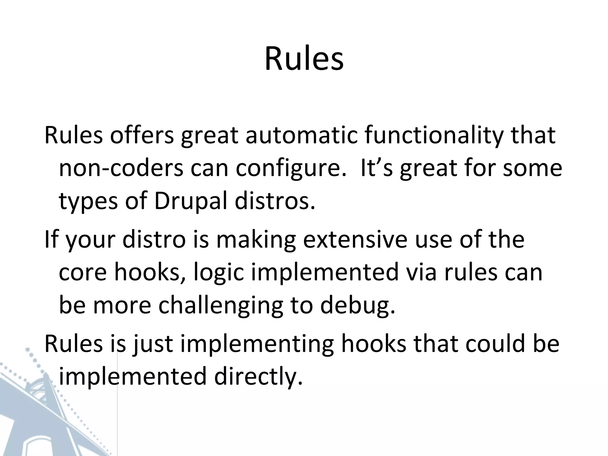 Rules
Rules offers great automatic functionality that
non-coders can configure. It’s great for some
types of Drupal distros.
If your distro is making extensive use of the
core hooks, logic implemented via rules can
be more challenging to debug.
Rules is just implementing hooks that could be
implemented directly.
 