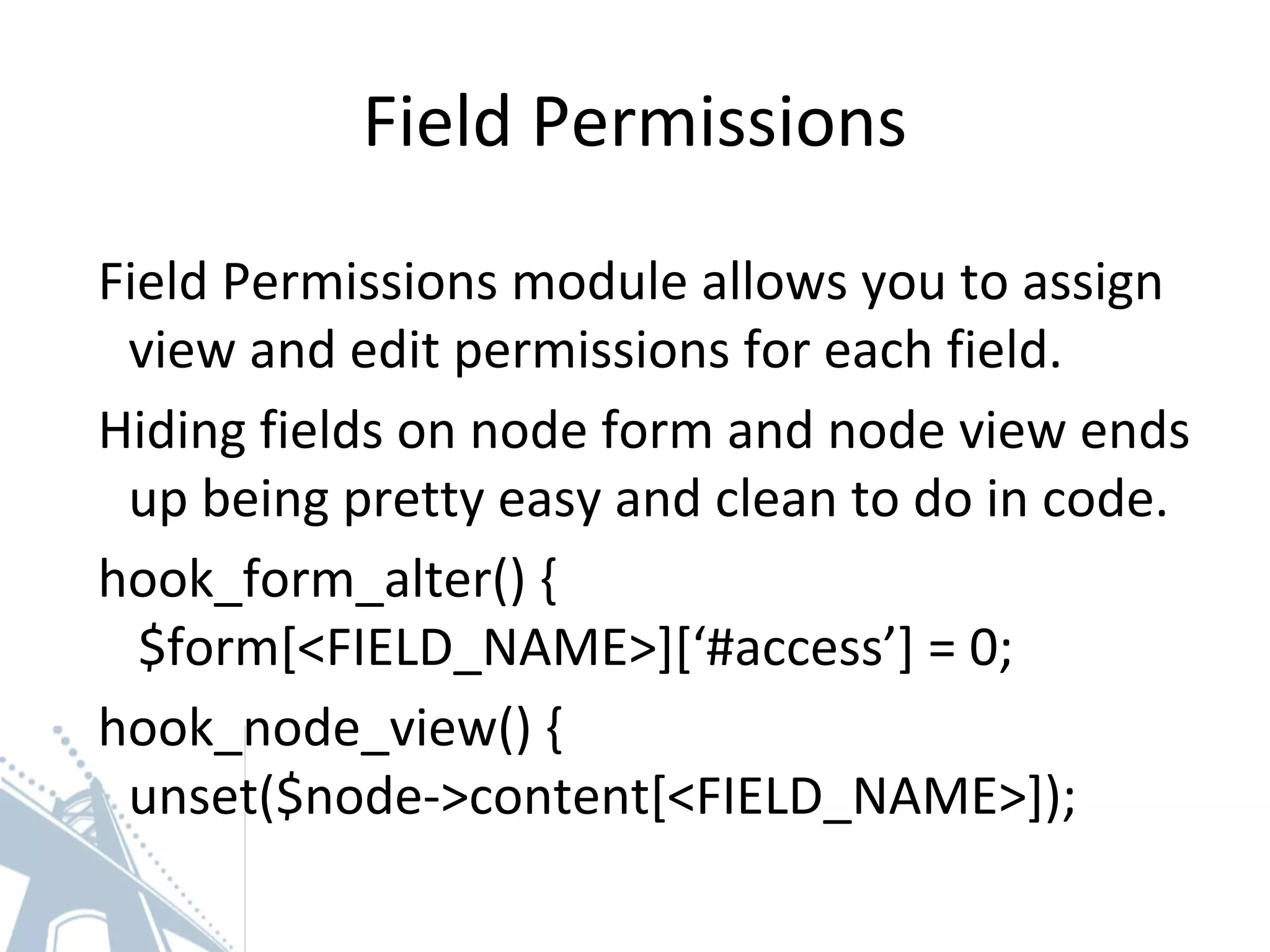 Field Permissions
Field Permissions module allows you to assign
view and edit permissions for each field.
Hiding fields on node form and node view ends
up being pretty easy and clean to do in code.
hook_form_alter() {
$form[<FIELD_NAME>][‘#access’] = 0;
hook_node_view() {
unset($node->content[<FIELD_NAME>]);
 